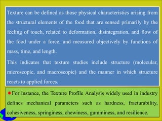 Texture can be defined as those physical characteristics arising from
the structural elements of the food that are sensed primarily by the
feeling of touch, related to deformation, disintegration, and flow of
the food under a force, and measured objectively by functions of
mass, time, and length.
This indicates that texture studies include structure (molecular,
microscopic, and macroscopic) and the manner in which structure
reacts to applied forces.
For instance, the Texture Profile Analysis widely used in industry
defines mechanical parameters such as hardness, fracturability,
cohesiveness, springiness, chewiness, gumminess, and resilience.
 