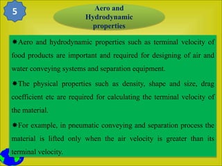 Aero and hydrodynamic properties such as terminal velocity of
food products are important and required for designing of air and
water conveying systems and separation equipment.
The physical properties such as density, shape and size, drag
coefficient etc are required for calculating the terminal velocity of
the material.
For example, in pneumatic conveying and separation process the
material is lifted only when the air velocity is greater than its
terminal velocity.
Aero and
Hydrodynamic
properties
5
 