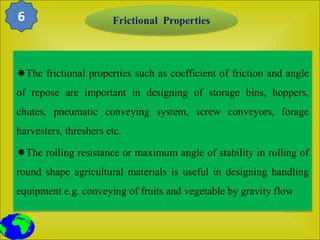 The frictional properties such as coefficient of friction and angle
of repose are important in designing of storage bins, hoppers,
chutes, pneumatic conveying system, screw conveyors, forage
harvesters, threshers etc.
The rolling resistance or maximum angle of stability in rolling of
round shape agricultural materials is useful in designing handling
equipment e.g. conveying of fruits and vegetable by gravity flow
Frictional Properties
6
 
