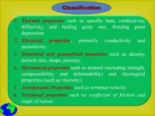 1. Thermal properties such as specific heat, conductivity,
diffusivity, and boiling point rise, freezing point
depression.
2. Electrical properties, primarily conductivity and
permittivity.
3. Structural and geometrical properties such as density,
particle size, shape, porosity.
4. Mechanical properties such as textural (including strength,
compressibility, and deformability) and rheological
properties (such as viscosity).
5. Aerodynamic Properties such as terminal velocity.
6. Frictional properties such as coefficient of friction and
angle of repose
Classification
 