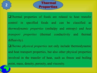 Thermal properties of foods are related to heat transfer
control in specified foods and can be classified as
thermodynamic properties (enthalpy and entropy) and heat
transport properties (thermal conductivity and thermal
diffusivity).
Thermo physical properties not only include thermodynamic
and heat transport properties, but also other physical properties
involved in the transfer of heat, such as freeze and boiling
point, mass, density, porosity, and viscosity.
Thermal
Properties
2
 