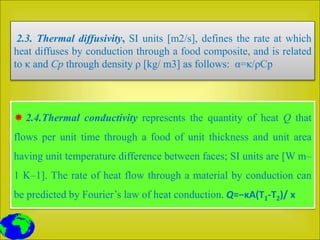 2.3. Thermal diffusivity, SI units [m2/s], defines the rate at which
heat diffuses by conduction through a food composite, and is related
to κ and Cp through density ρ [kg/ m3] as follows: α=κ/ρCp
 2.4.Thermal conductivity represents the quantity of heat Q that
flows per unit time through a food of unit thickness and unit area
having unit temperature difference between faces; SI units are [W m–
1 K–1]. The rate of heat flow through a material by conduction can
be predicted by Fourier’s law of heat conduction. Q=−κA(T1-T2)/ x
 