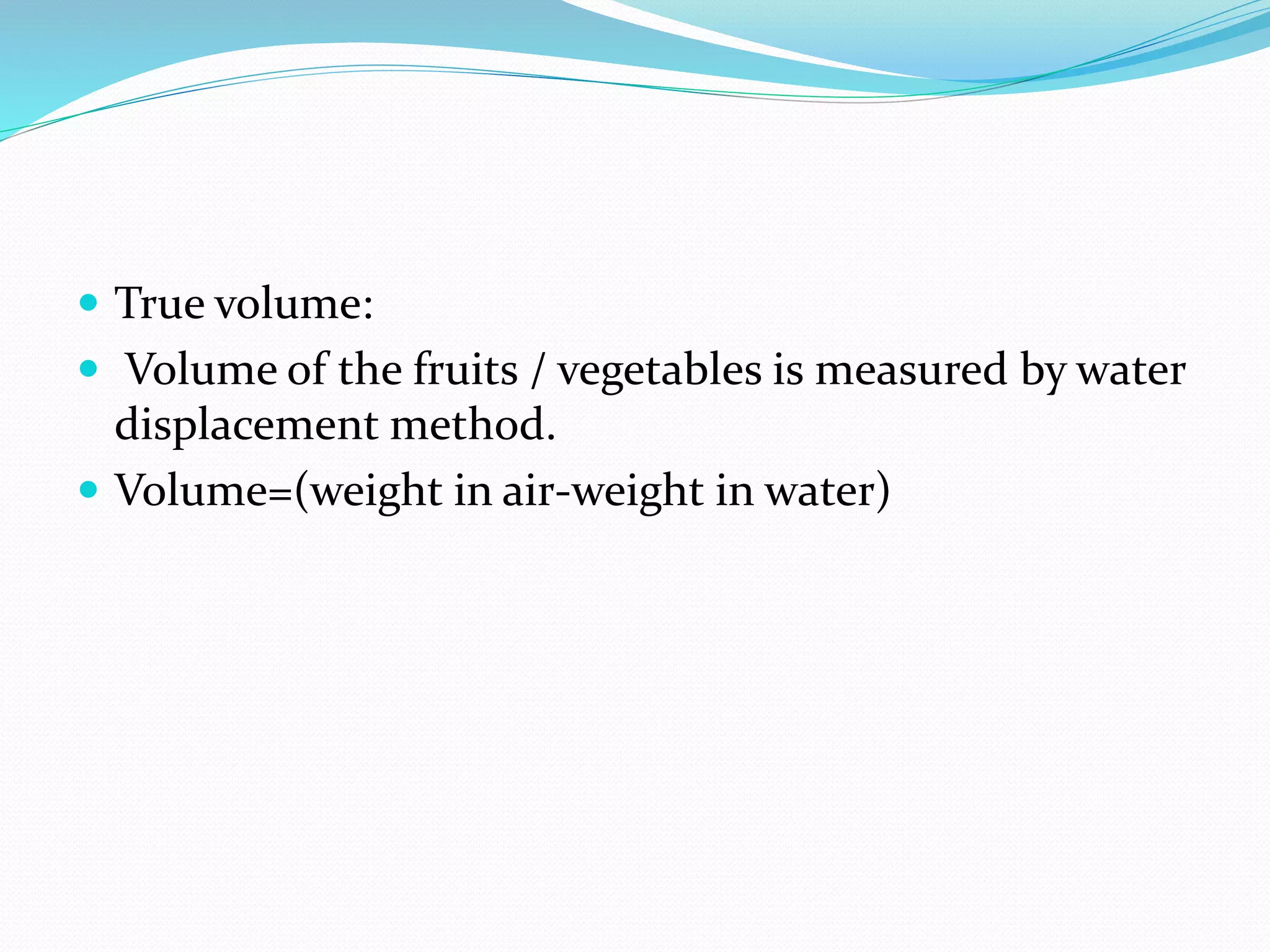  True volume:
 Volume of the fruits / vegetables is measured by water
displacement method.
 Volume=(weight in air-weight in water)
 