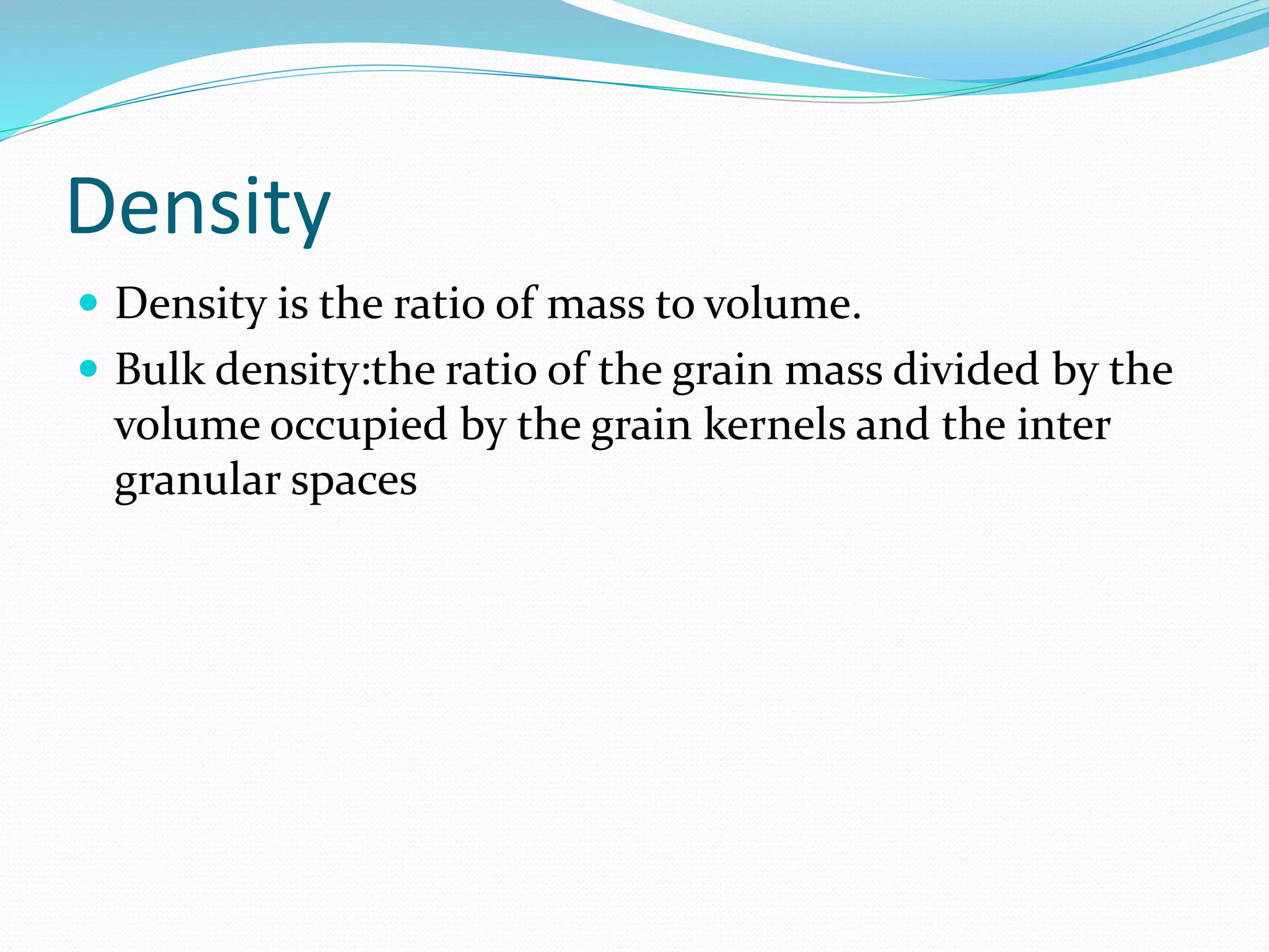 Density
 Density is the ratio of mass to volume.
 Bulk density:the ratio of the grain mass divided by the
volume occupied by the grain kernels and the inter
granular spaces
 