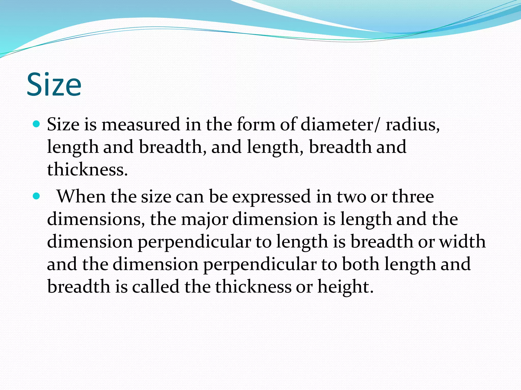 Size
 Size is measured in the form of diameter/ radius,
length and breadth, and length, breadth and
thickness.
 When the size can be expressed in two or three
dimensions, the major dimension is length and the
dimension perpendicular to length is breadth or width
and the dimension perpendicular to both length and
breadth is called the thickness or height.
 
