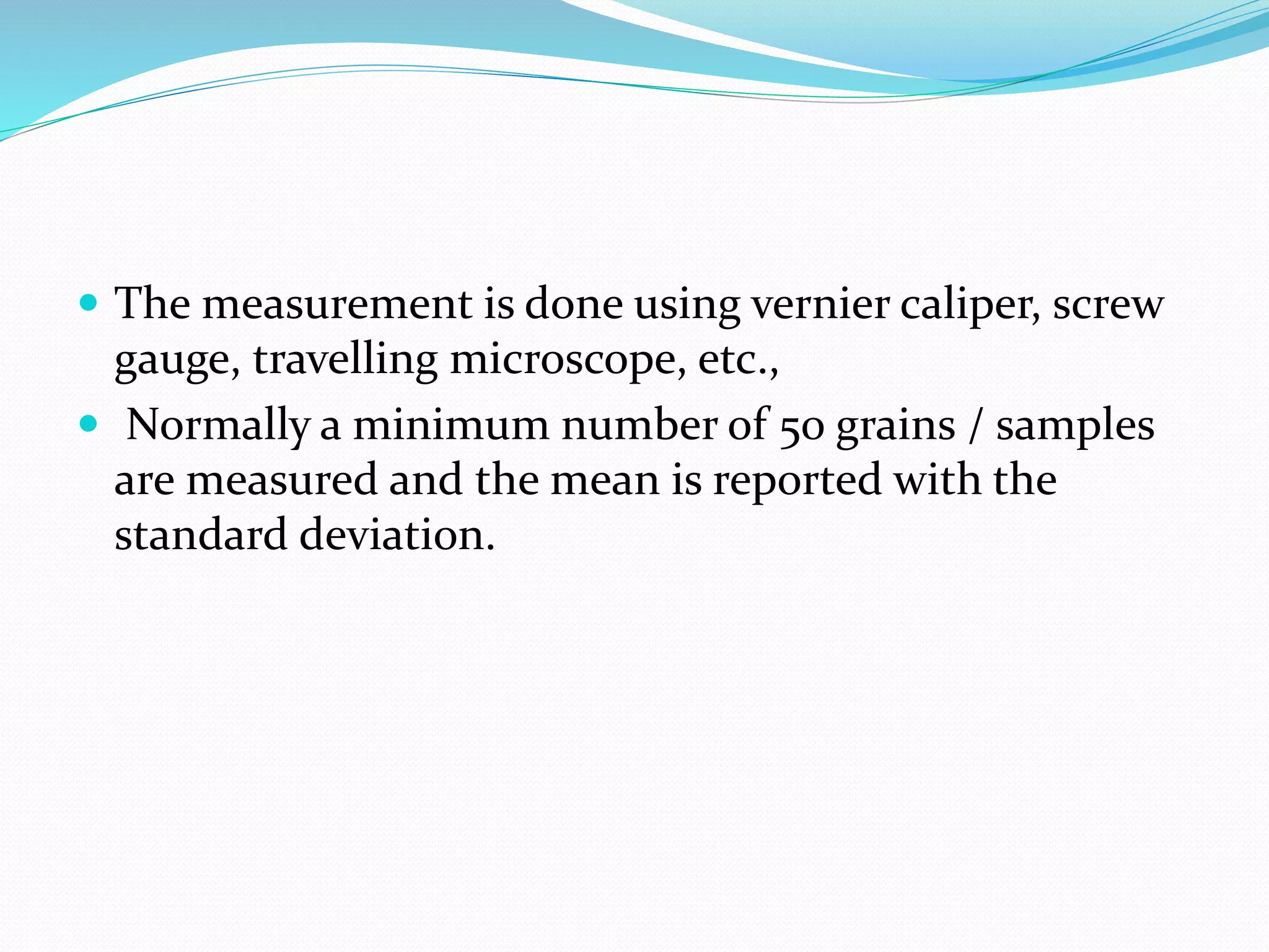  The measurement is done using vernier caliper, screw
gauge, travelling microscope, etc.,
 Normally a minimum number of 50 grains / samples
are measured and the mean is reported with the
standard deviation.
 
