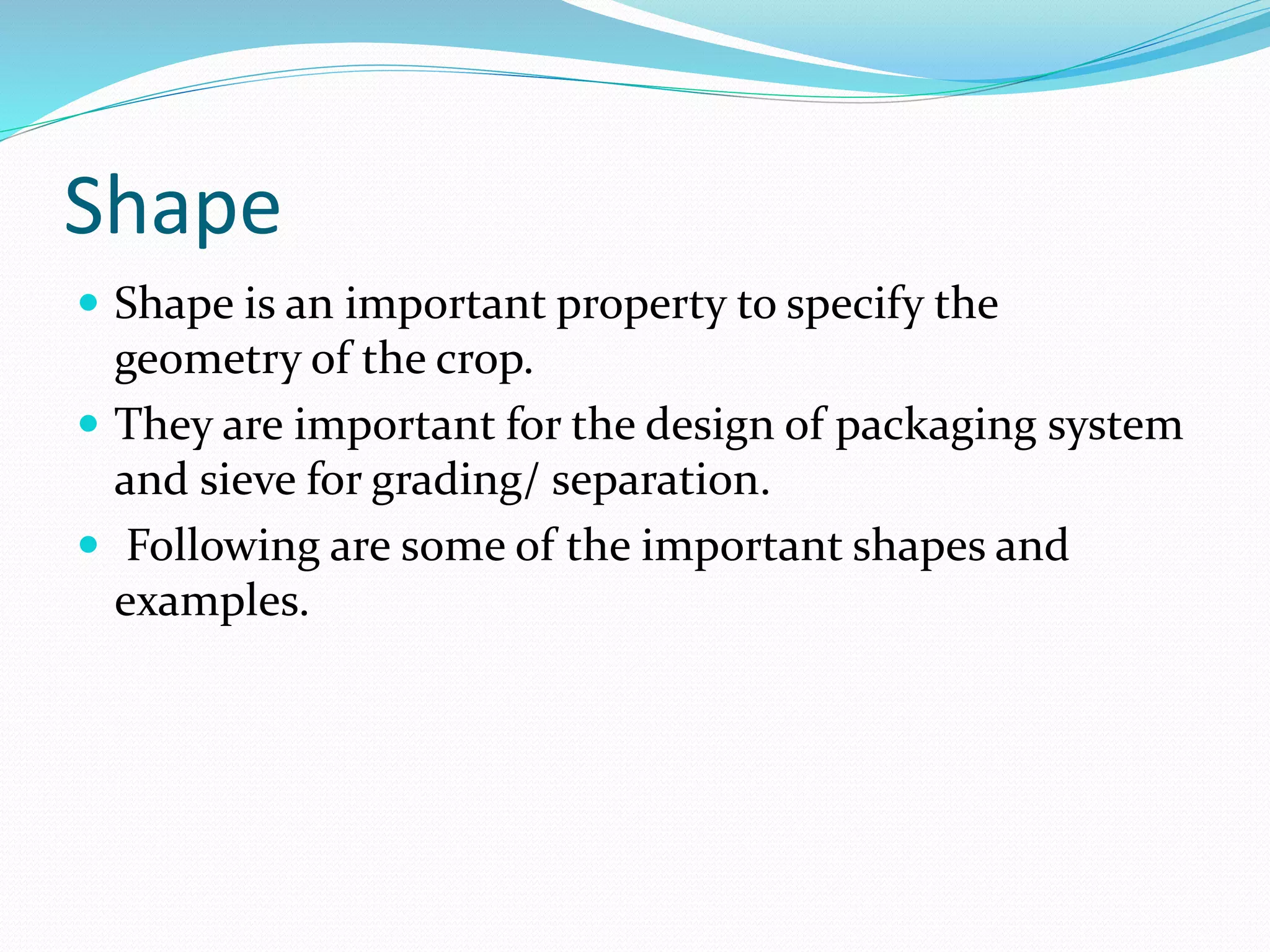 Shape
 Shape is an important property to specify the
geometry of the crop.
 They are important for the design of packaging system
and sieve for grading/ separation.
 Following are some of the important shapes and
examples.
 