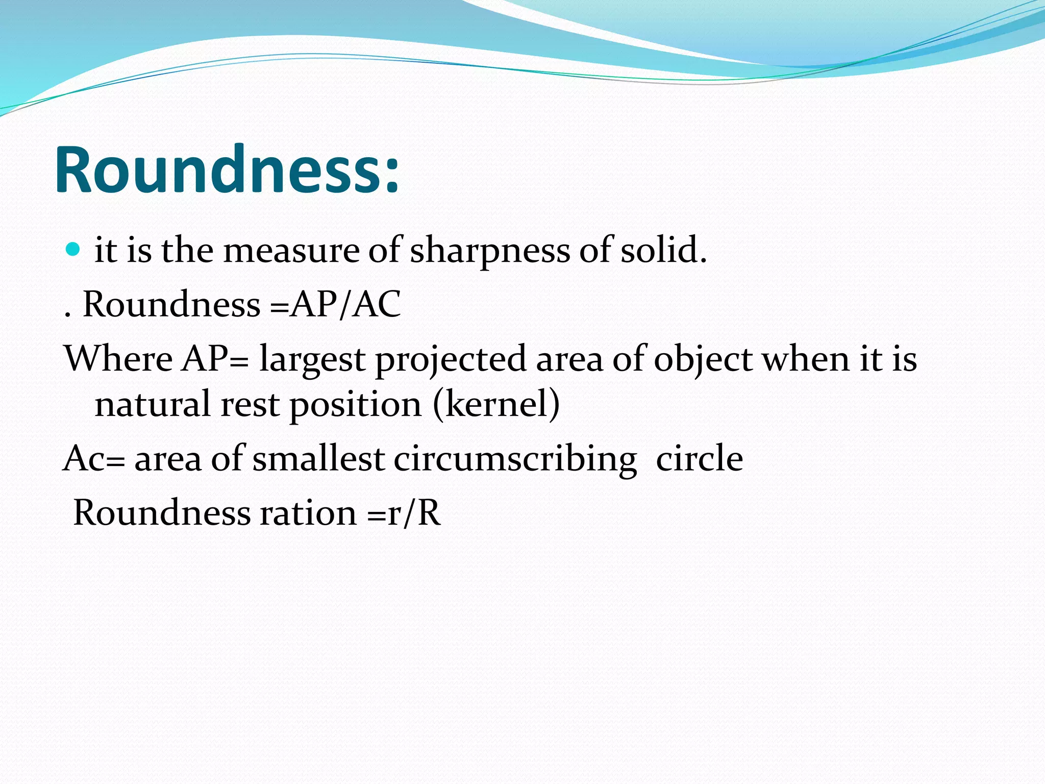Roundness:
 it is the measure of sharpness of solid.
. Roundness =AP/AC
Where AP= largest projected area of object when it is
natural rest position (kernel)
Ac= area of smallest circumscribing circle
Roundness ration =r/R
 