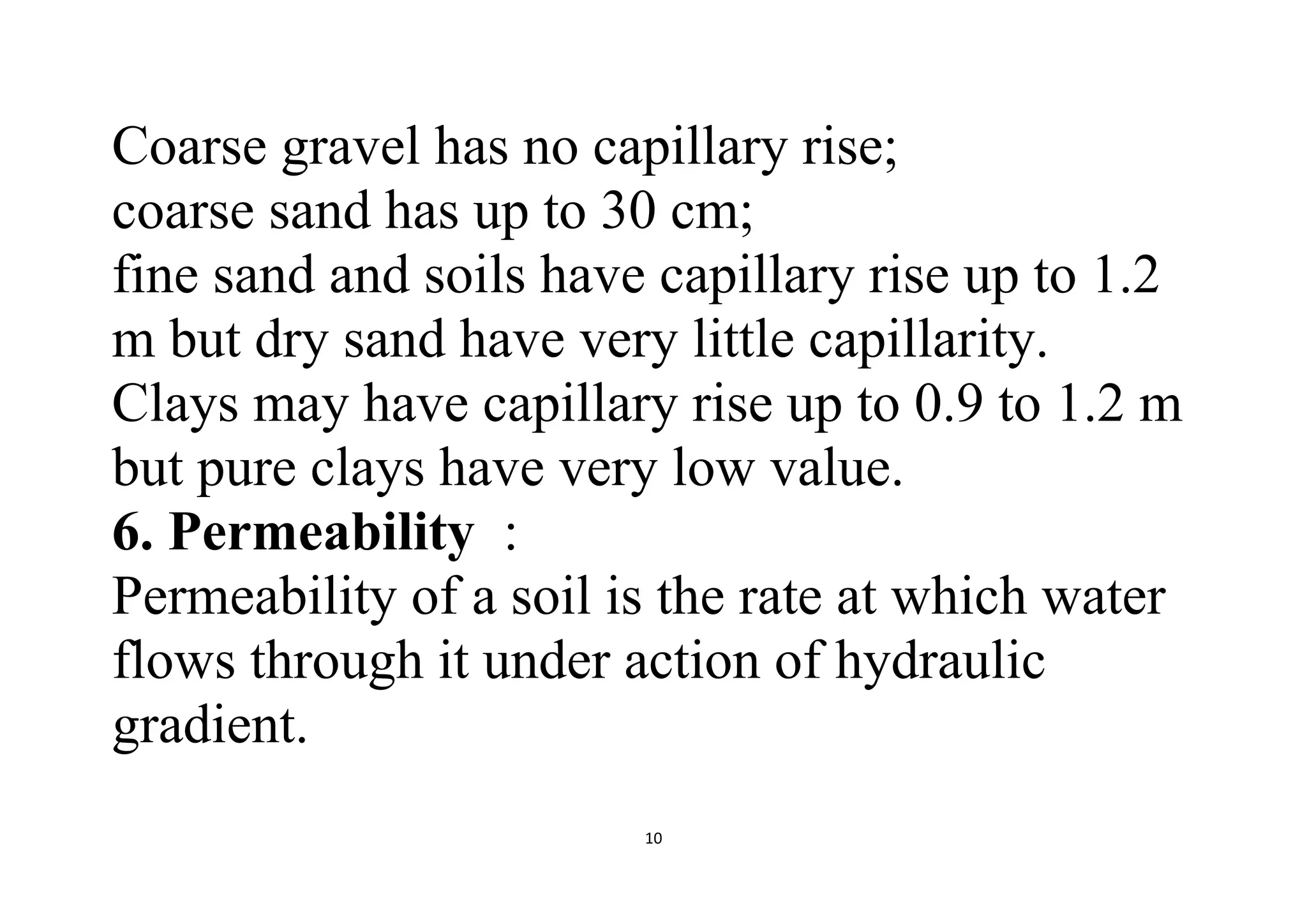 10
Coarse gravel has no capillary rise;
coarse sand has up to 30 cm;
fine sand and soils have capillary rise up to 1.2
m but dry sand have very little capillarity.
Clays may have capillary rise up to 0.9 to 1.2 m
but pure clays have very low value.
6. Permeability :
Permeability of a soil is the rate at which water
flows through it under action of hydraulic
gradient.
 