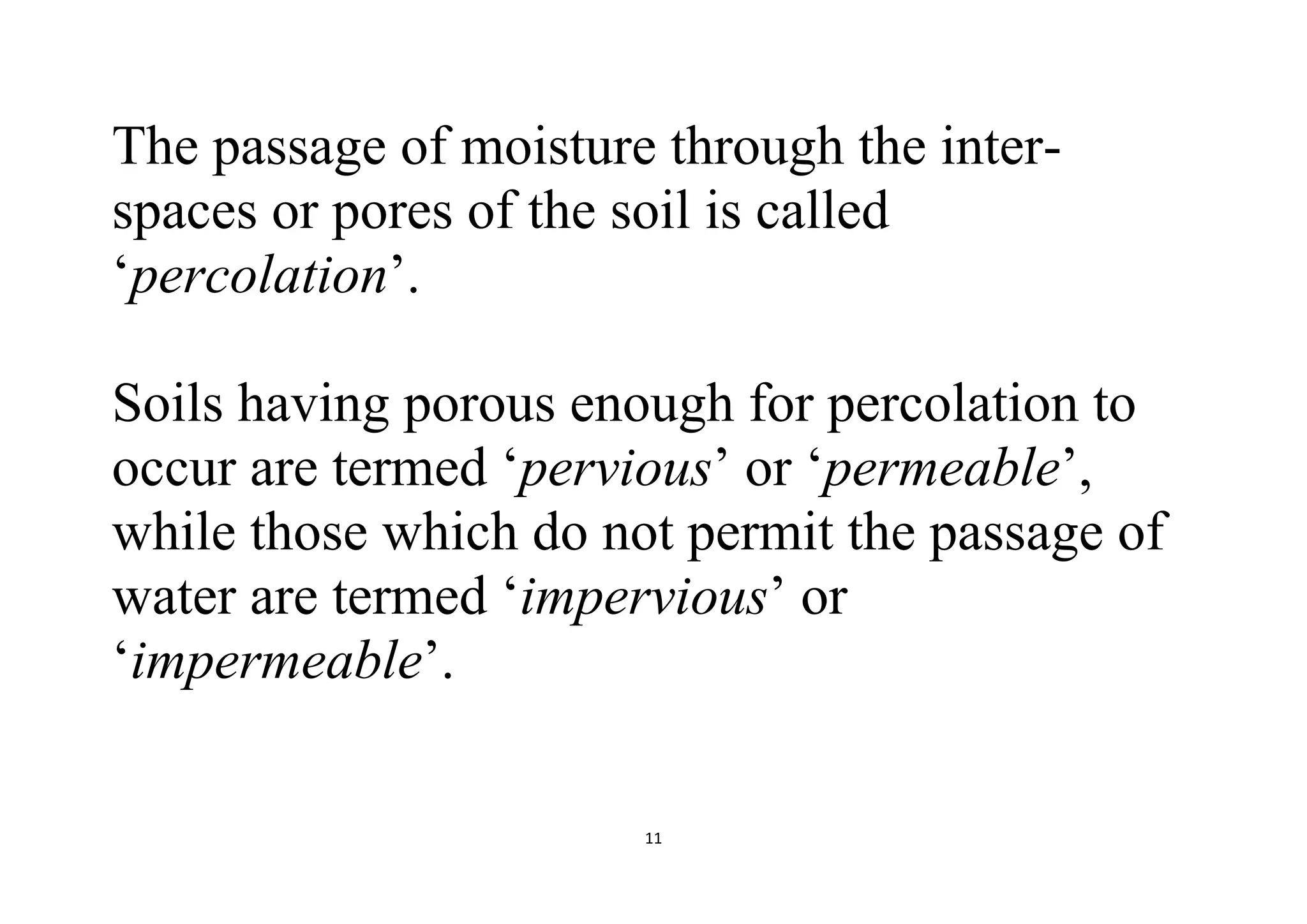 11
The passage of moisture through the inter-
spaces or pores of the soil is called
‘percolation’.
Soils having porous enough for percolation to
occur are termed ‘pervious’ or ‘permeable’,
while those which do not permit the passage of
water are termed ‘impervious’ or
‘impermeable’.
 