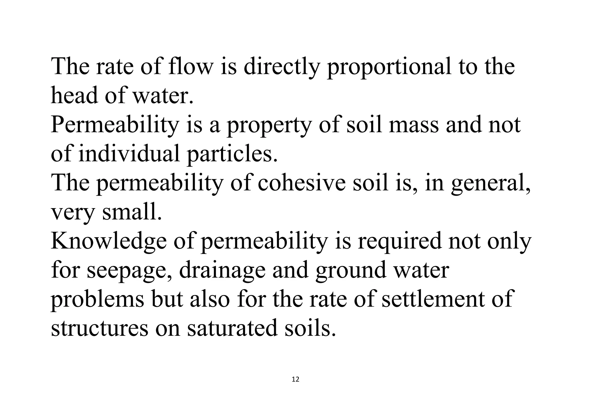 12
The rate of flow is directly proportional to the
head of water.
Permeability is a property of soil mass and not
of individual particles.
The permeability of cohesive soil is, in general,
very small.
Knowledge of permeability is required not only
for seepage, drainage and ground water
problems but also for the rate of settlement of
structures on saturated soils.
 