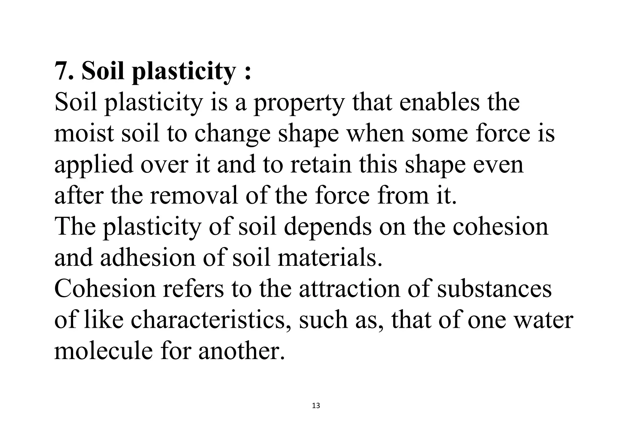 13
7. Soil plasticity :
Soil plasticity is a property that enables the
moist soil to change shape when some force is
applied over it and to retain this shape even
after the removal of the force from it.
The plasticity of soil depends on the cohesion
and adhesion of soil materials.
Cohesion refers to the attraction of substances
of like characteristics, such as, that of one water
molecule for another.
 