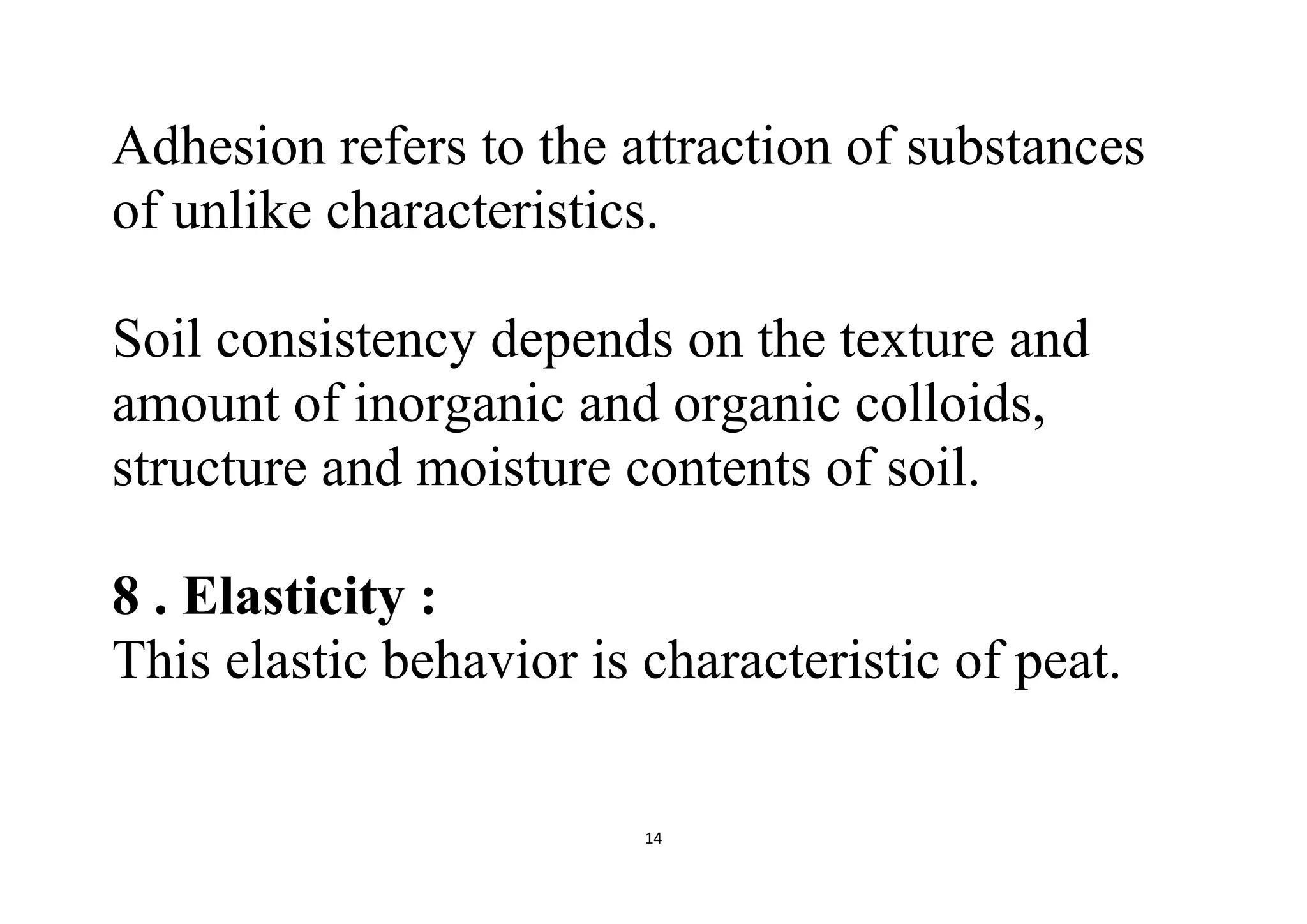 14
Adhesion refers to the attraction of substances
of unlike characteristics.
Soil consistency depends on the texture and
amount of inorganic and organic colloids,
structure and moisture contents of soil.
8 . Elasticity :
This elastic behavior is characteristic of peat.
 