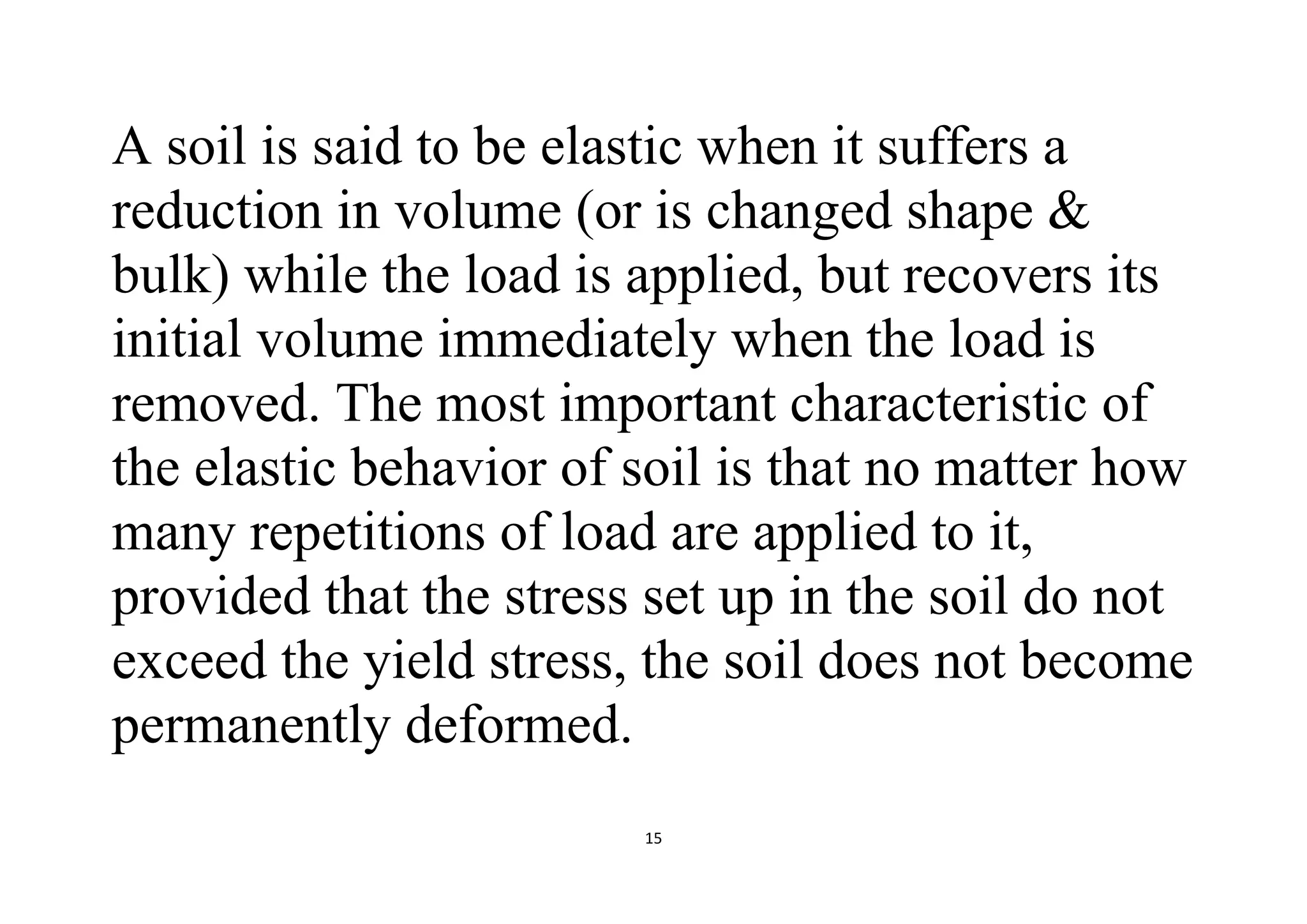 15
A soil is said to be elastic when it suffers a
reduction in volume (or is changed shape &
bulk) while the load is applied, but recovers its
initial volume immediately when the load is
removed. The most important characteristic of
the elastic behavior of soil is that no matter how
many repetitions of load are applied to it,
provided that the stress set up in the soil do not
exceed the yield stress, the soil does not become
permanently deformed.
 