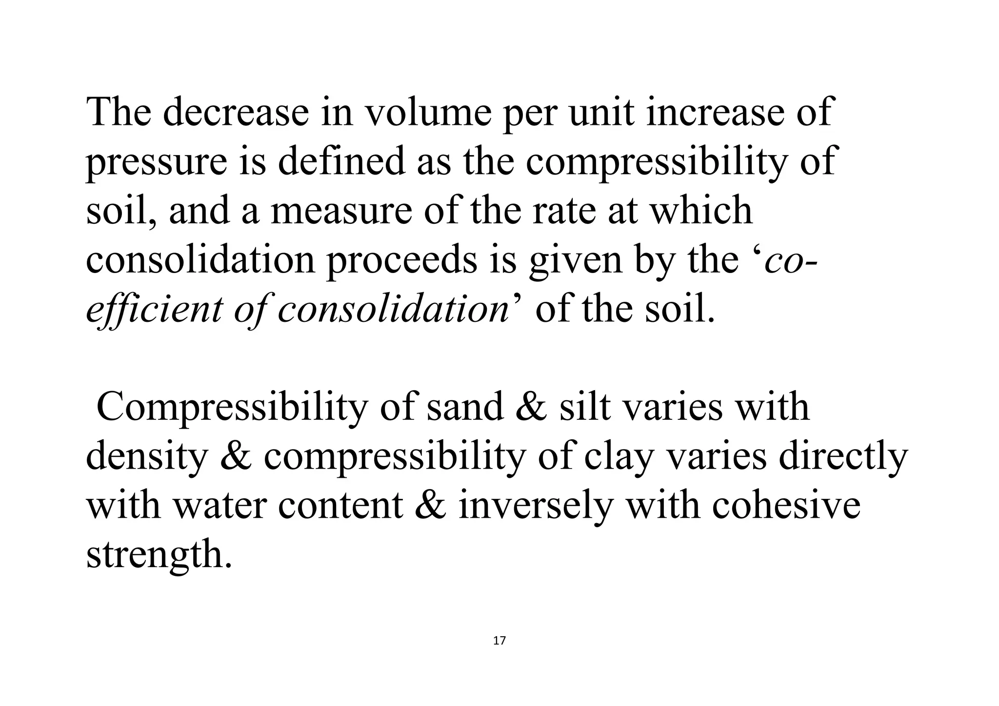 17
The decrease in volume per unit increase of
pressure is defined as the compressibility of
soil, and a measure of the rate at which
consolidation proceeds is given by the ‘co-
efficient of consolidation’ of the soil.
Compressibility of sand & silt varies with
density & compressibility of clay varies directly
with water content & inversely with cohesive
strength.
 