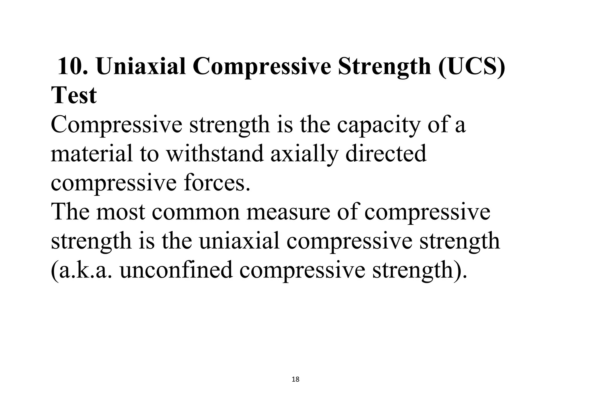 18
10. Uniaxial Compressive Strength (UCS)
Test
Compressive strength is the capacity of a
material to withstand axially directed
compressive forces.
The most common measure of compressive
strength is the uniaxial compressive strength
(a.k.a. unconfined compressive strength).
 