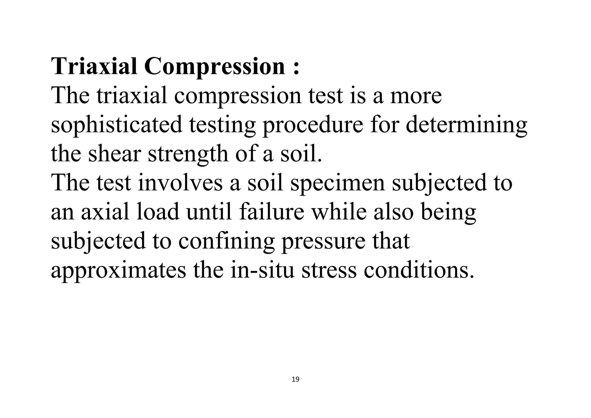 19
Triaxial Compression :
The triaxial compression test is a more
sophisticated testing procedure for determining
the shear strength of a soil.
The test involves a soil specimen subjected to
an axial load until failure while also being
subjected to confining pressure that
approximates the in-situ stress conditions.
 
