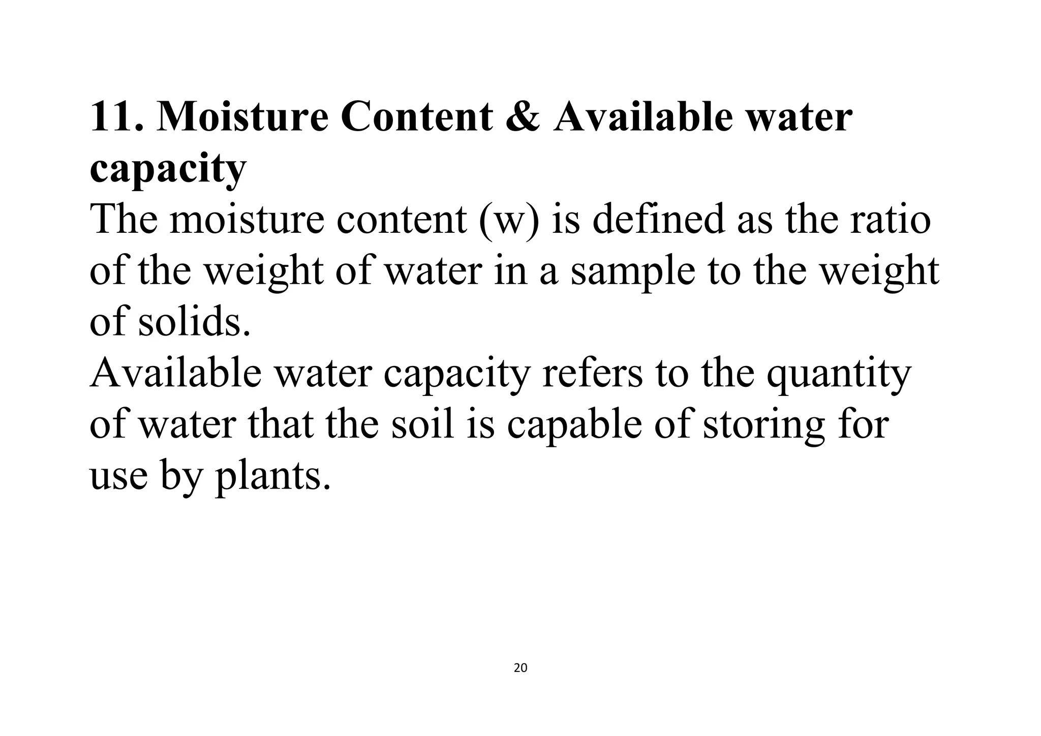 20
11. Moisture Content & Available water
capacity
The moisture content (w) is defined as the ratio
of the weight of water in a sample to the weight
of solids.
Available water capacity refers to the quantity
of water that the soil is capable of storing for
use by plants.
 