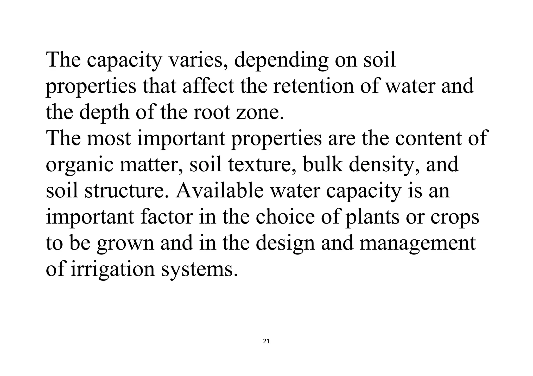 21
The capacity varies, depending on soil
properties that affect the retention of water and
the depth of the root zone.
The most important properties are the content of
organic matter, soil texture, bulk density, and
soil structure. Available water capacity is an
important factor in the choice of plants or crops
to be grown and in the design and management
of irrigation systems.
 