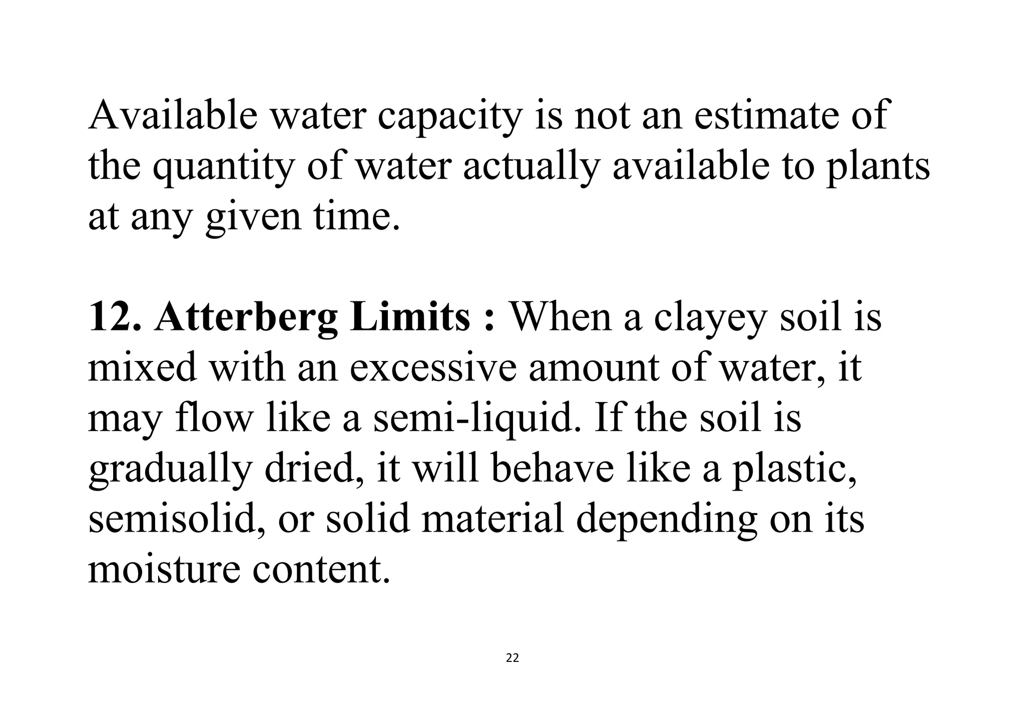 22
Available water capacity is not an estimate of
the quantity of water actually available to plants
at any given time.
12. Atterberg Limits : When a clayey soil is
mixed with an excessive amount of water, it
may flow like a semi-liquid. If the soil is
gradually dried, it will behave like a plastic,
semisolid, or solid material depending on its
moisture content.
 
