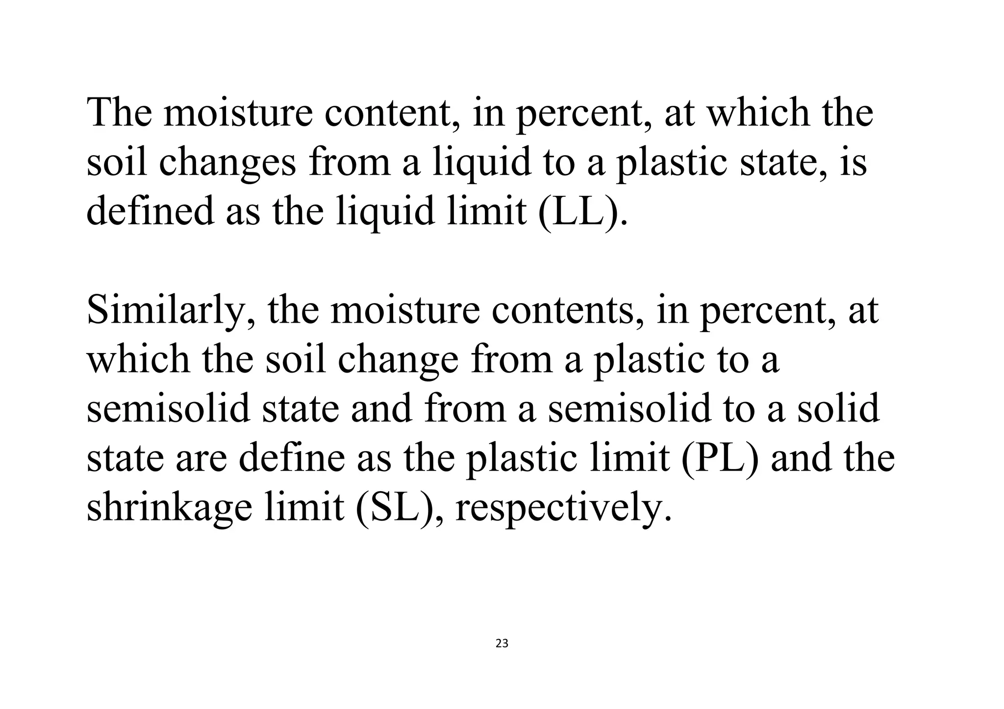 23
The moisture content, in percent, at which the
soil changes from a liquid to a plastic state, is
defined as the liquid limit (LL).
Similarly, the moisture contents, in percent, at
which the soil change from a plastic to a
semisolid state and from a semisolid to a solid
state are define as the plastic limit (PL) and the
shrinkage limit (SL), respectively.
 
