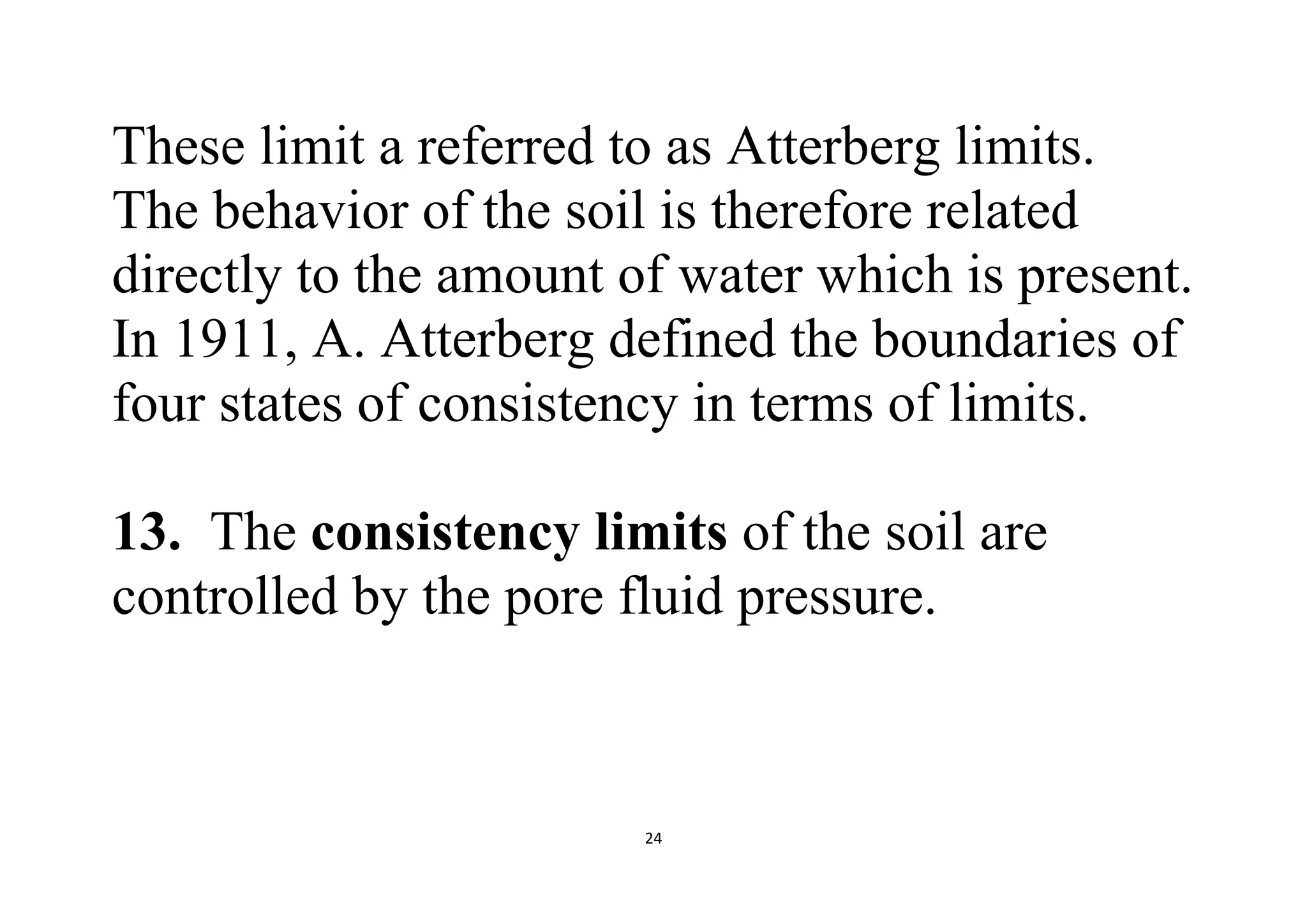 24
These limit a referred to as Atterberg limits.
The behavior of the soil is therefore related
directly to the amount of water which is present.
In 1911, A. Atterberg defined the boundaries of
four states of consistency in terms of limits.
13. The consistency limits of the soil are
controlled by the pore fluid pressure.
 