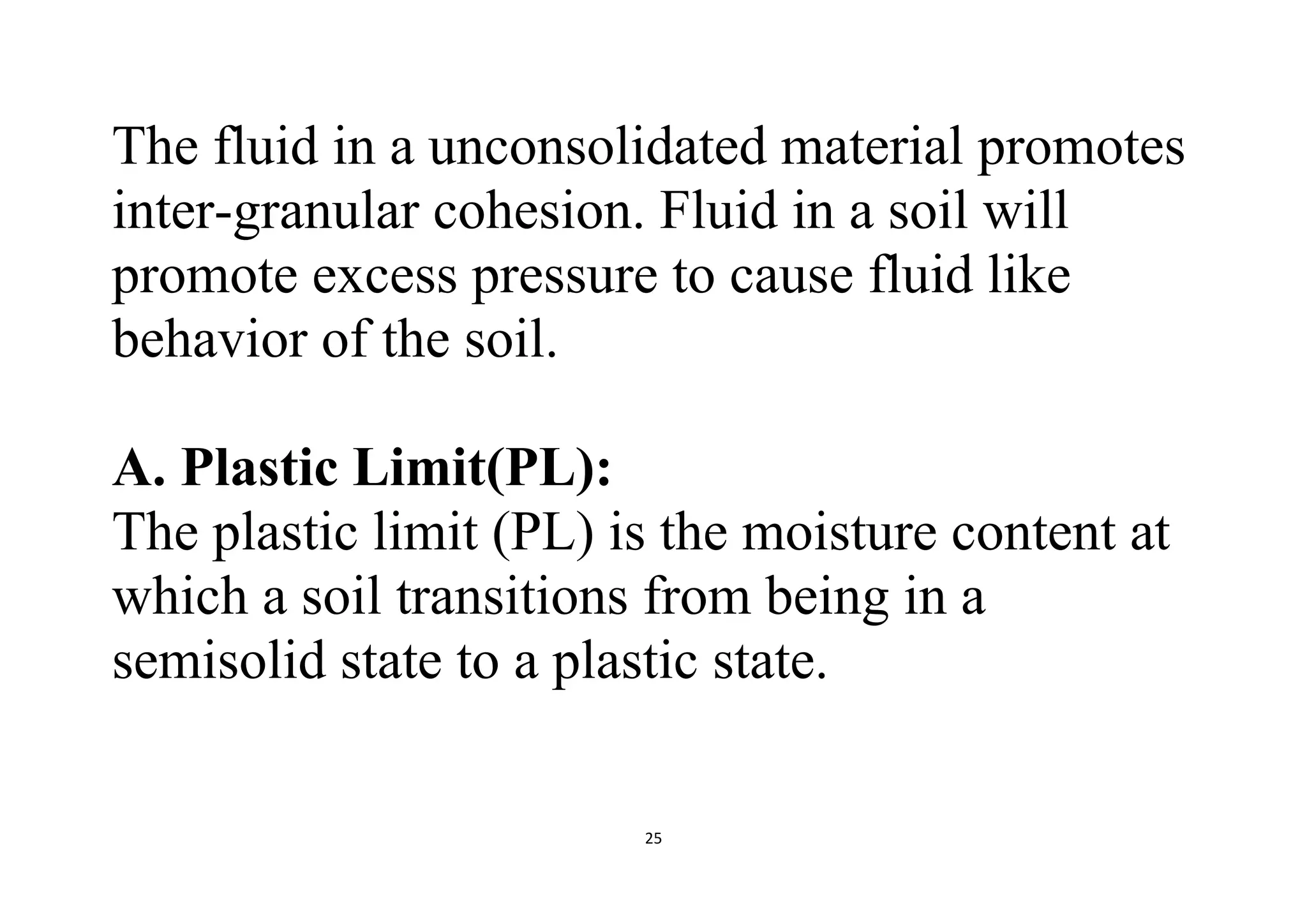 25
The fluid in a unconsolidated material promotes
inter-granular cohesion. Fluid in a soil will
promote excess pressure to cause fluid like
behavior of the soil.
A. Plastic Limit(PL):
The plastic limit (PL) is the moisture content at
which a soil transitions from being in a
semisolid state to a plastic state.
 