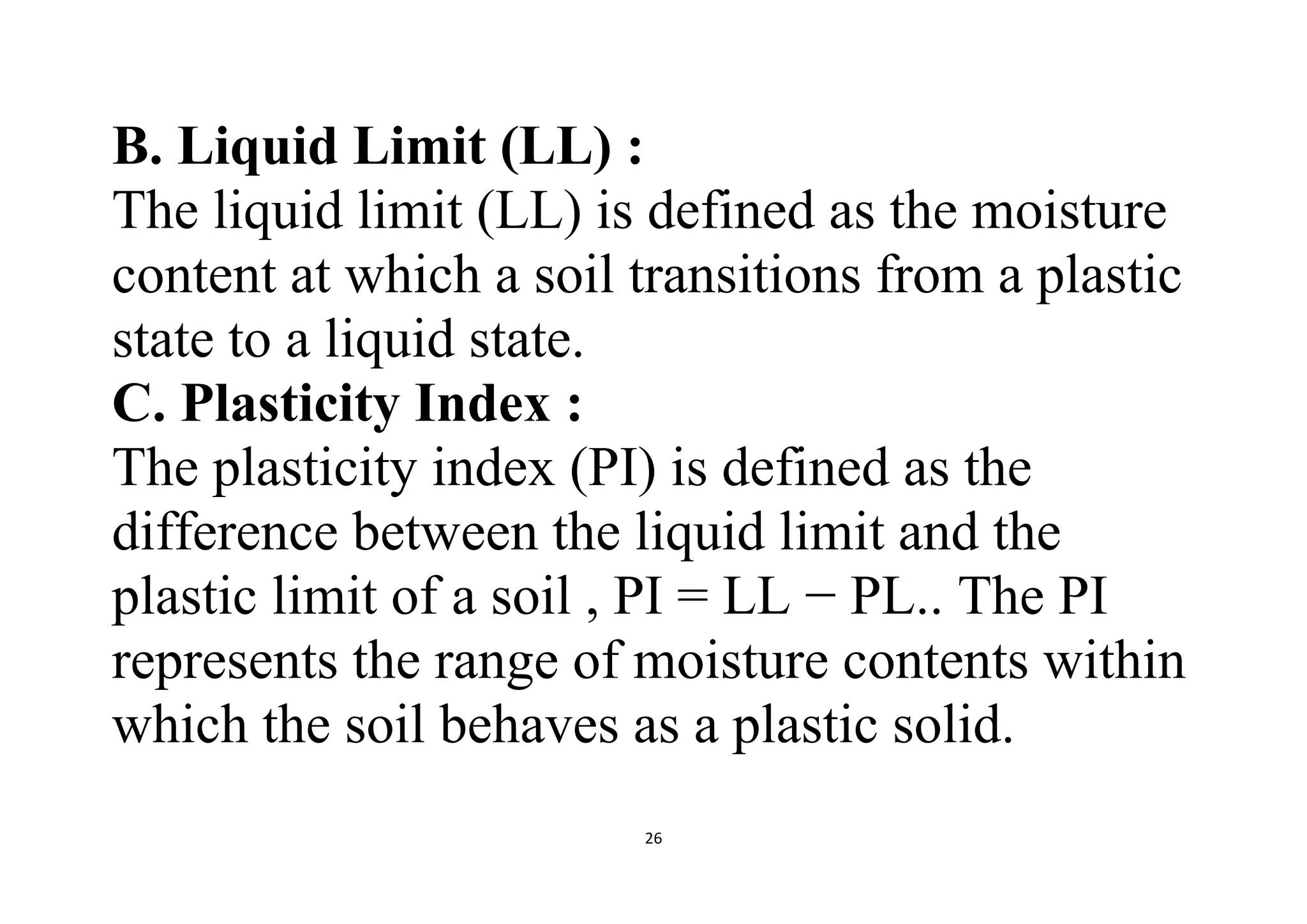26
B. Liquid Limit (LL) :
The liquid limit (LL) is defined as the moisture
content at which a soil transitions from a plastic
state to a liquid state.
C. Plasticity Index :
The plasticity index (PI) is defined as the
difference between the liquid limit and the
plastic limit of a soil , PI = LL − PL.. The PI
represents the range of moisture contents within
which the soil behaves as a plastic solid.
 