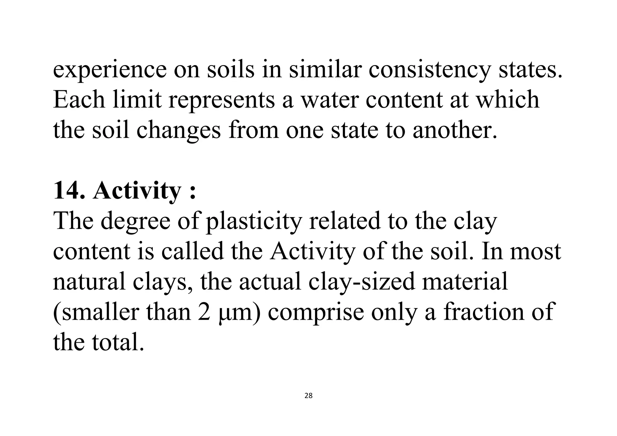 28
experience on soils in similar consistency states.
Each limit represents a water content at which
the soil changes from one state to another.
14. Activity :
The degree of plasticity related to the clay
content is called the Activity of the soil. In most
natural clays, the actual clay-sized material
(smaller than 2 μm) comprise only a fraction of
the total.
 