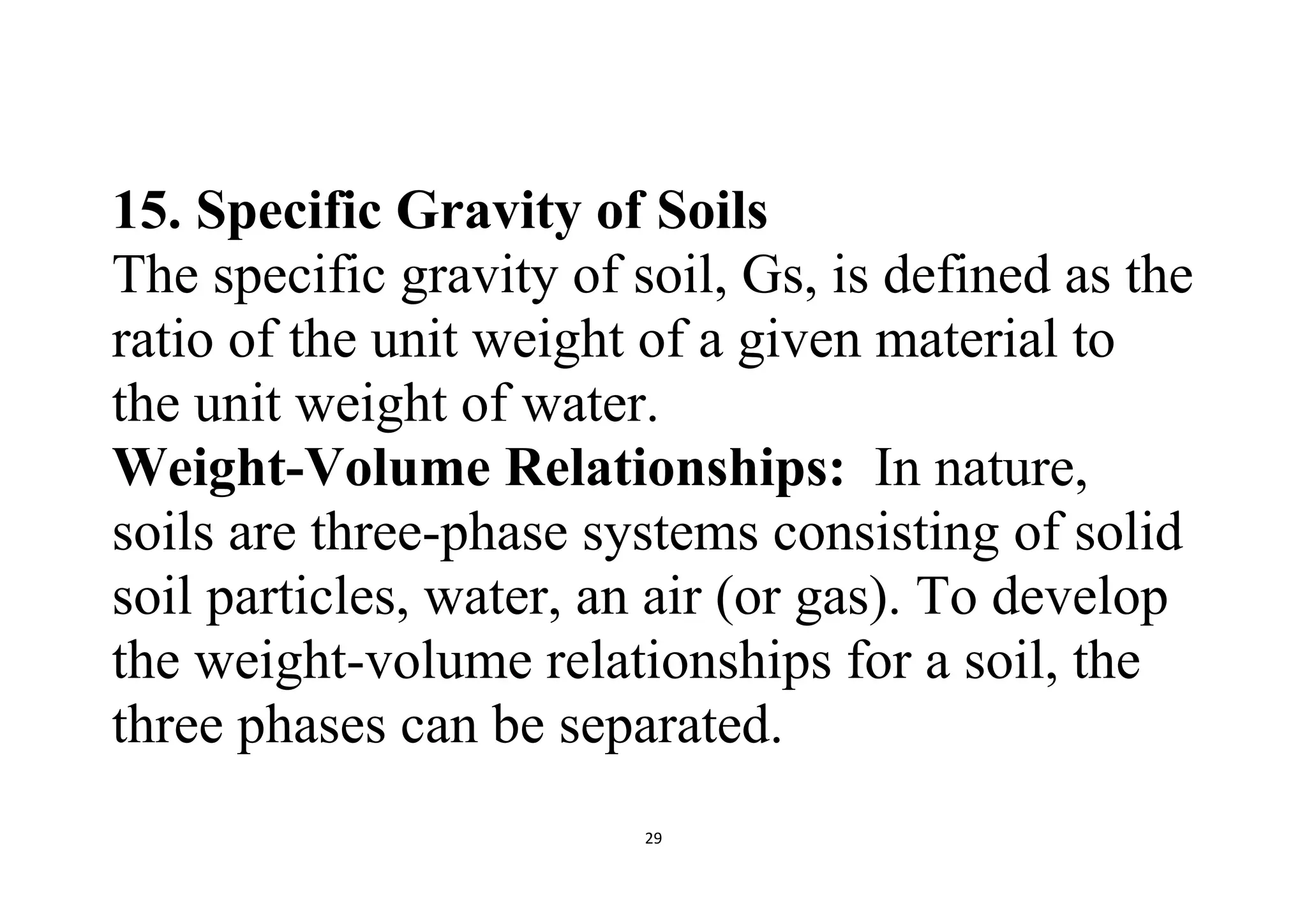 29
15. Specific Gravity of Soils
The specific gravity of soil, Gs, is defined as the
ratio of the unit weight of a given material to
the unit weight of water.
Weight-Volume Relationships: In nature,
soils are three-phase systems consisting of solid
soil particles, water, an air (or gas). To develop
the weight-volume relationships for a soil, the
three phases can be separated.
 