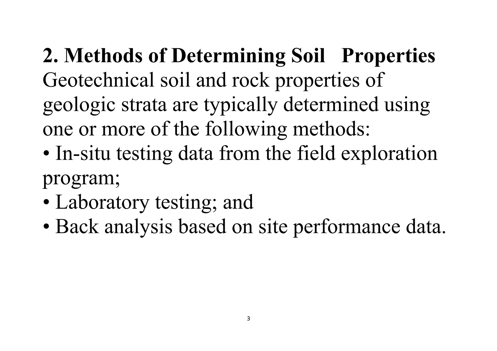 3
2. Methods of Determining Soil Properties
Geotechnical soil and rock properties of
geologic strata are typically determined using
one or more of the following methods:
• In-situ testing data from the field exploration
program;
• Laboratory testing; and
• Back analysis based on site performance data.
 