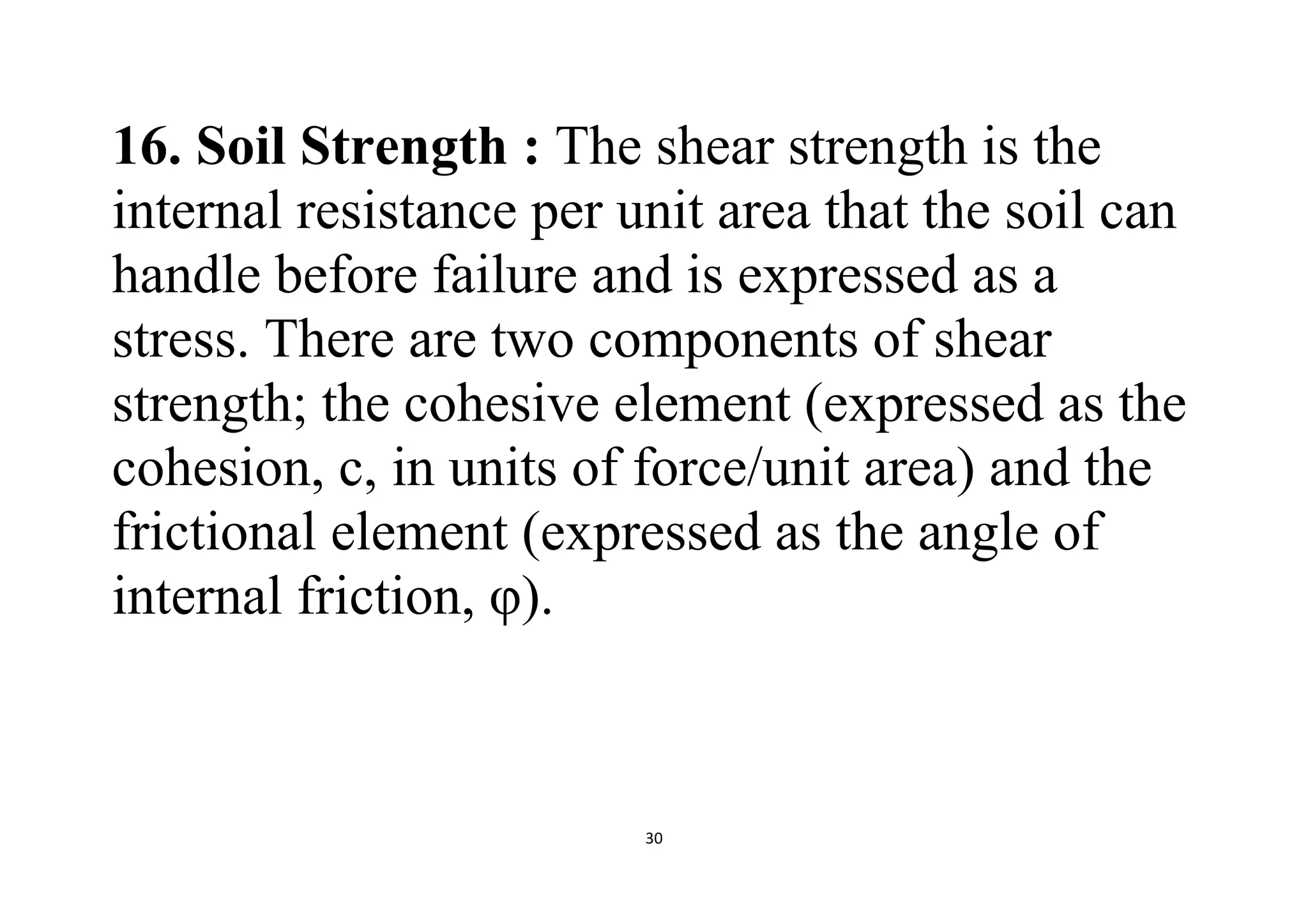 30
16. Soil Strength : The shear strength is the
internal resistance per unit area that the soil can
handle before failure and is expressed as a
stress. There are two components of shear
strength; the cohesive element (expressed as the
cohesion, c, in units of force/unit area) and the
frictional element (expressed as the angle of
internal friction, φ).
 