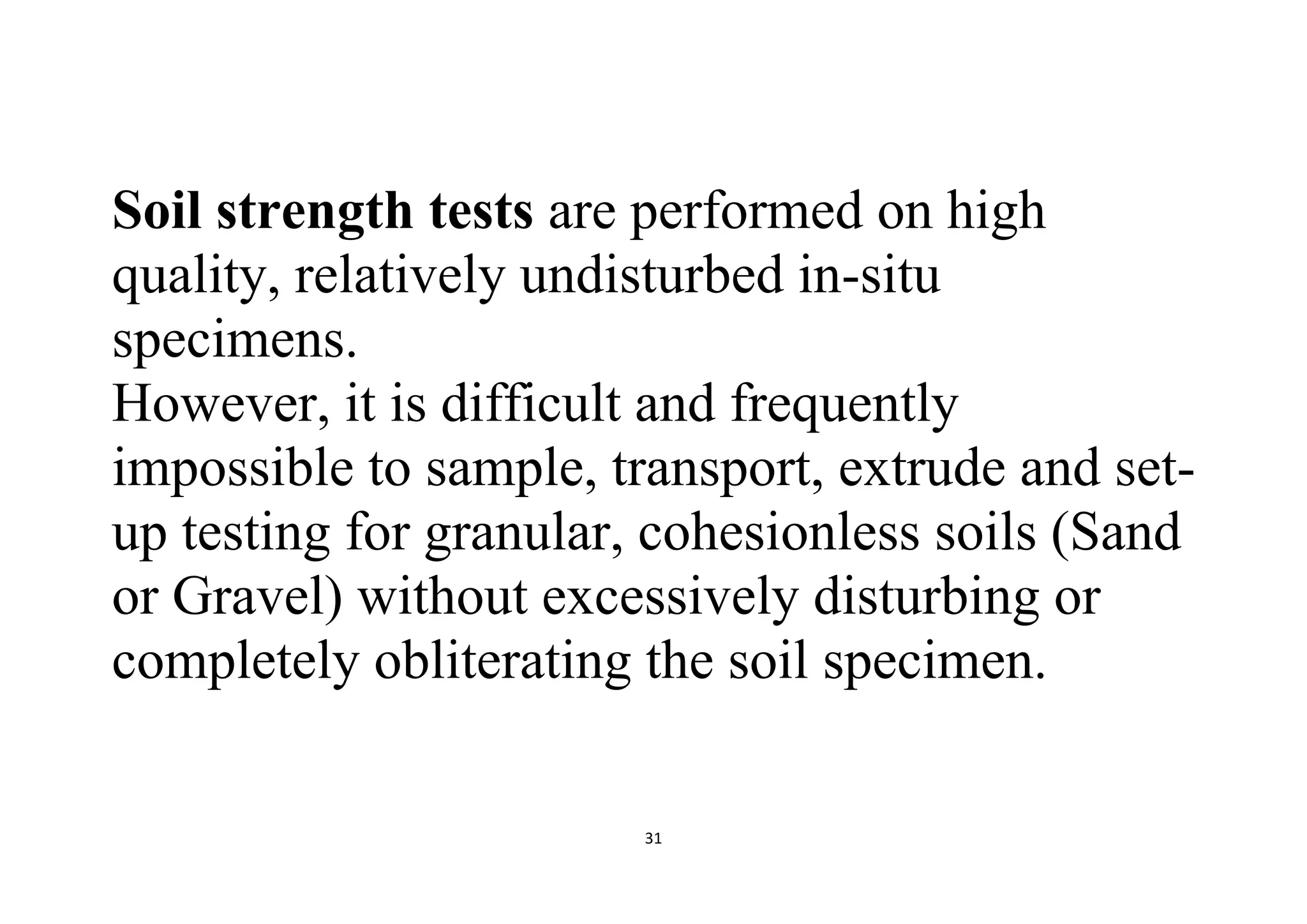 31
Soil strength tests are performed on high
quality, relatively undisturbed in-situ
specimens.
However, it is difficult and frequently
impossible to sample, transport, extrude and set-
up testing for granular, cohesionless soils (Sand
or Gravel) without excessively disturbing or
completely obliterating the soil specimen.
 
