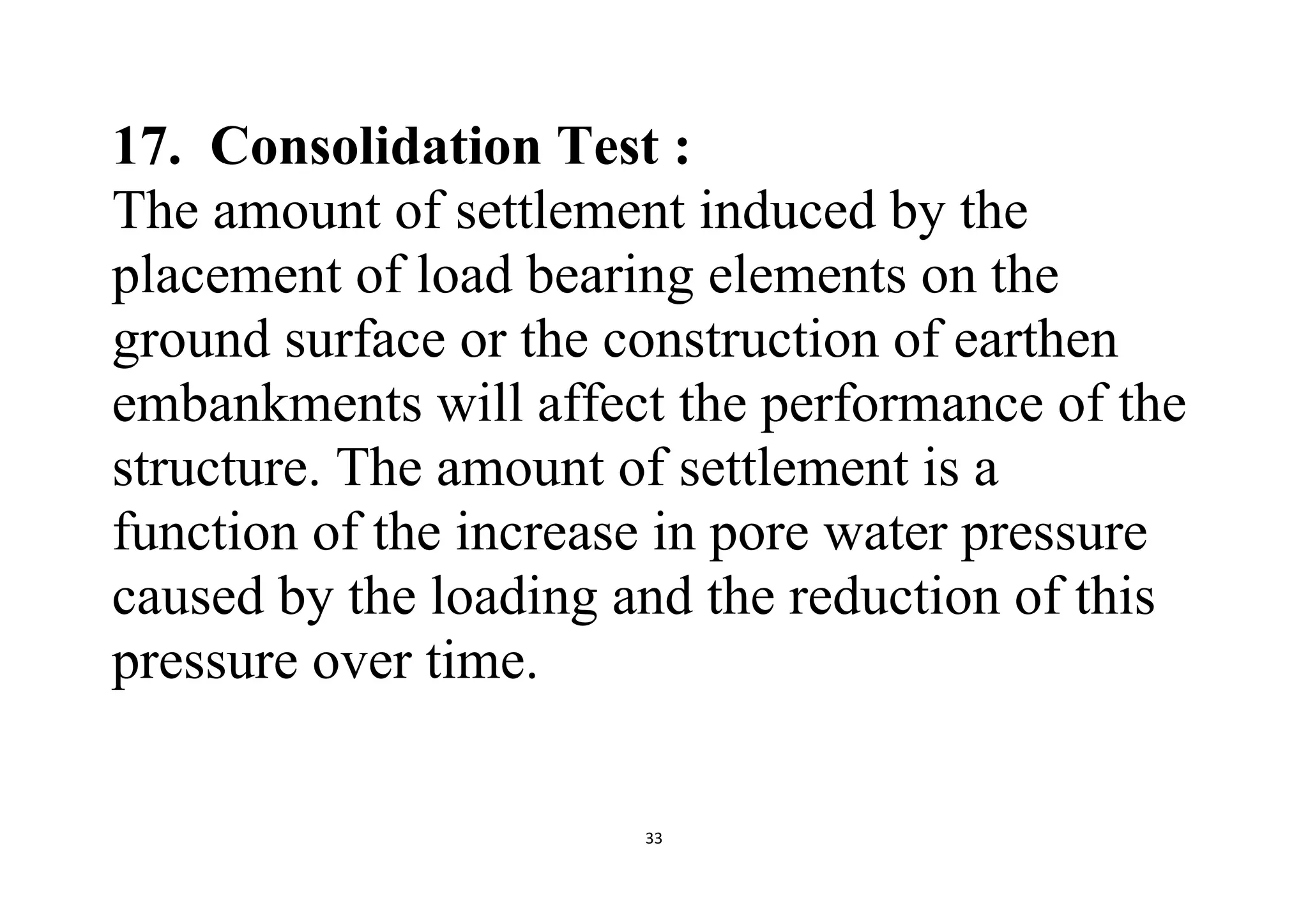 33
17. Consolidation Test :
The amount of settlement induced by the
placement of load bearing elements on the
ground surface or the construction of earthen
embankments will affect the performance of the
structure. The amount of settlement is a
function of the increase in pore water pressure
caused by the loading and the reduction of this
pressure over time.
 