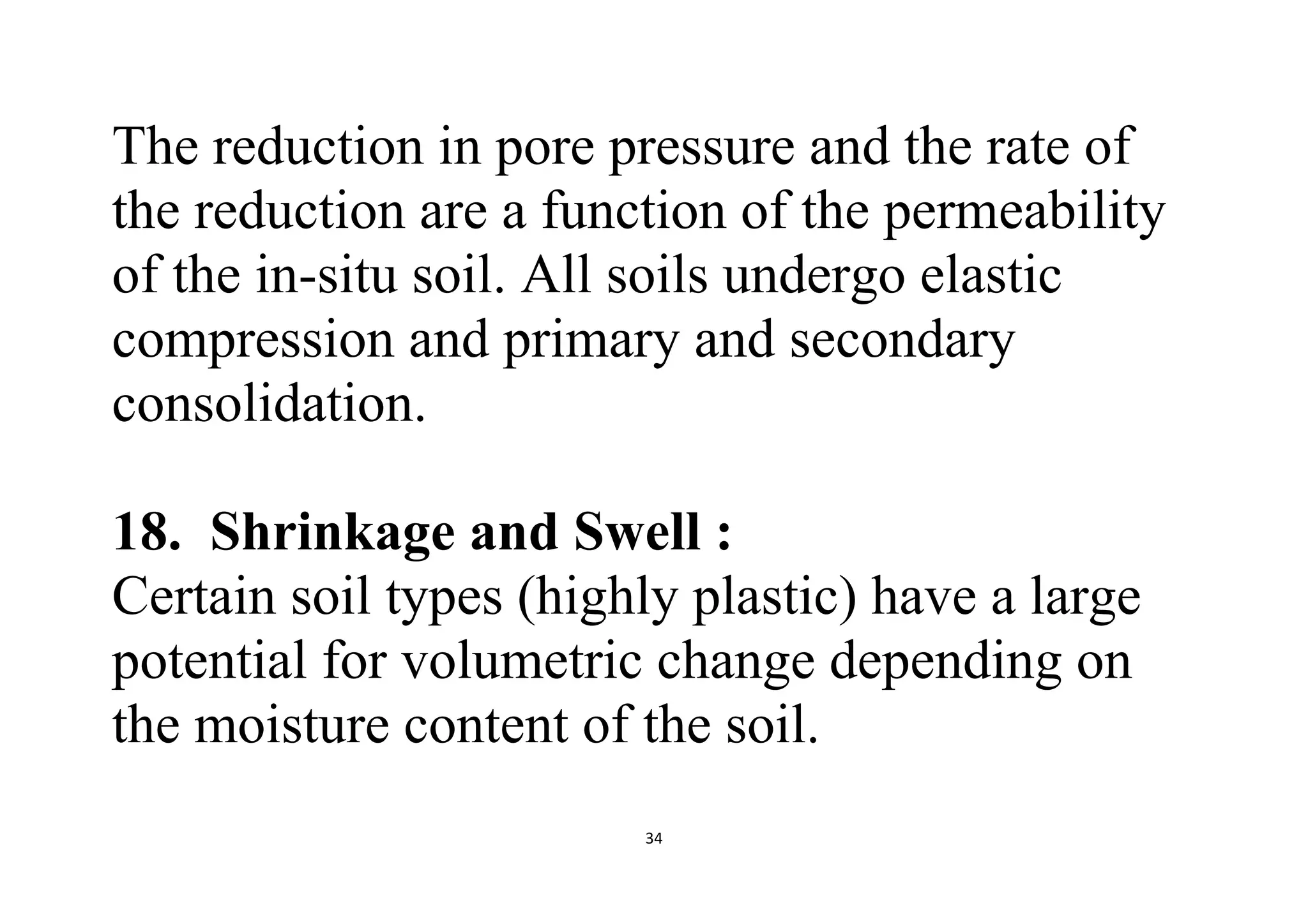 34
The reduction in pore pressure and the rate of
the reduction are a function of the permeability
of the in-situ soil. All soils undergo elastic
compression and primary and secondary
consolidation.
18. Shrinkage and Swell :
Certain soil types (highly plastic) have a large
potential for volumetric change depending on
the moisture content of the soil.
 