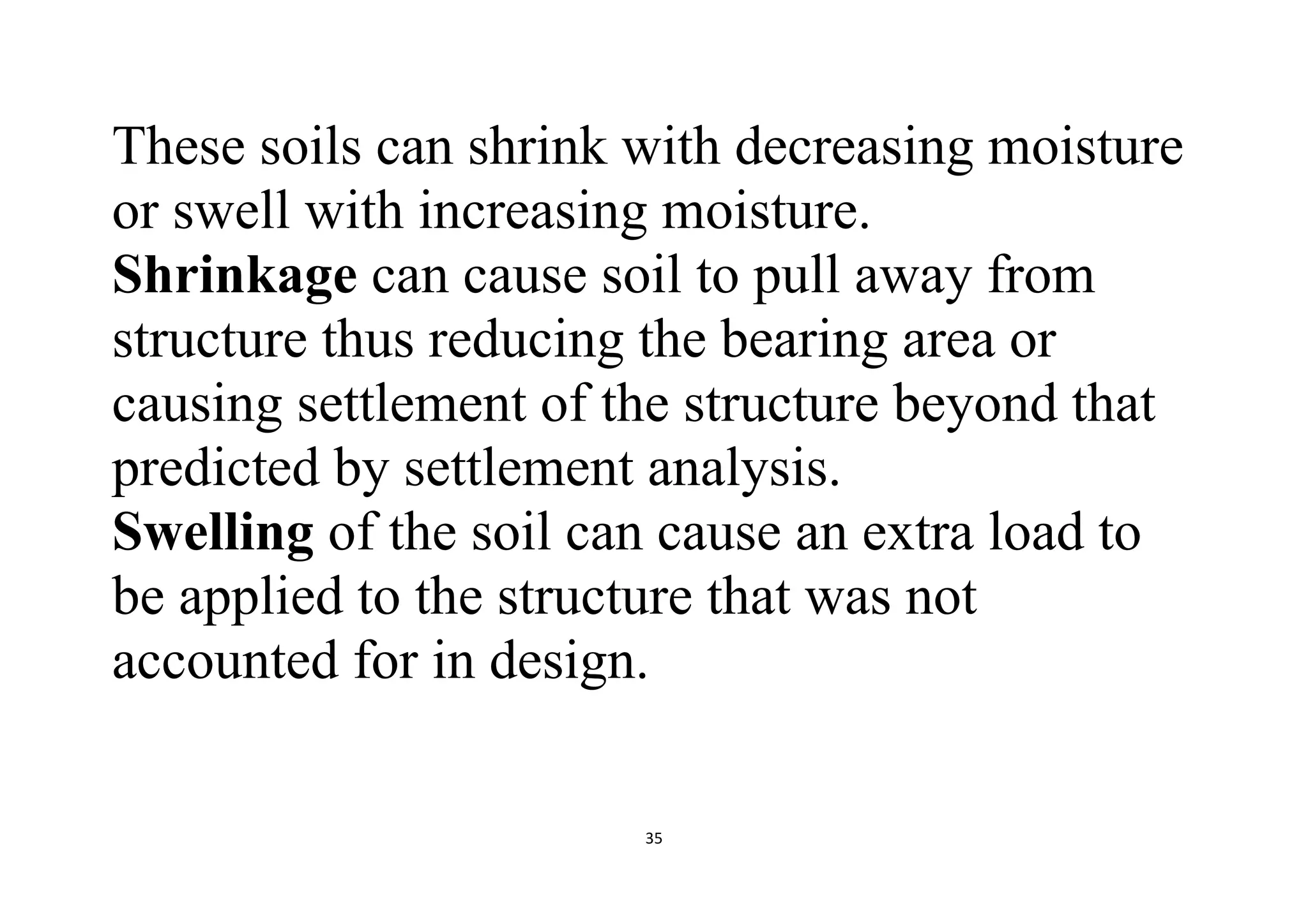 35
These soils can shrink with decreasing moisture
or swell with increasing moisture.
Shrinkage can cause soil to pull away from
structure thus reducing the bearing area or
causing settlement of the structure beyond that
predicted by settlement analysis.
Swelling of the soil can cause an extra load to
be applied to the structure that was not
accounted for in design.
 