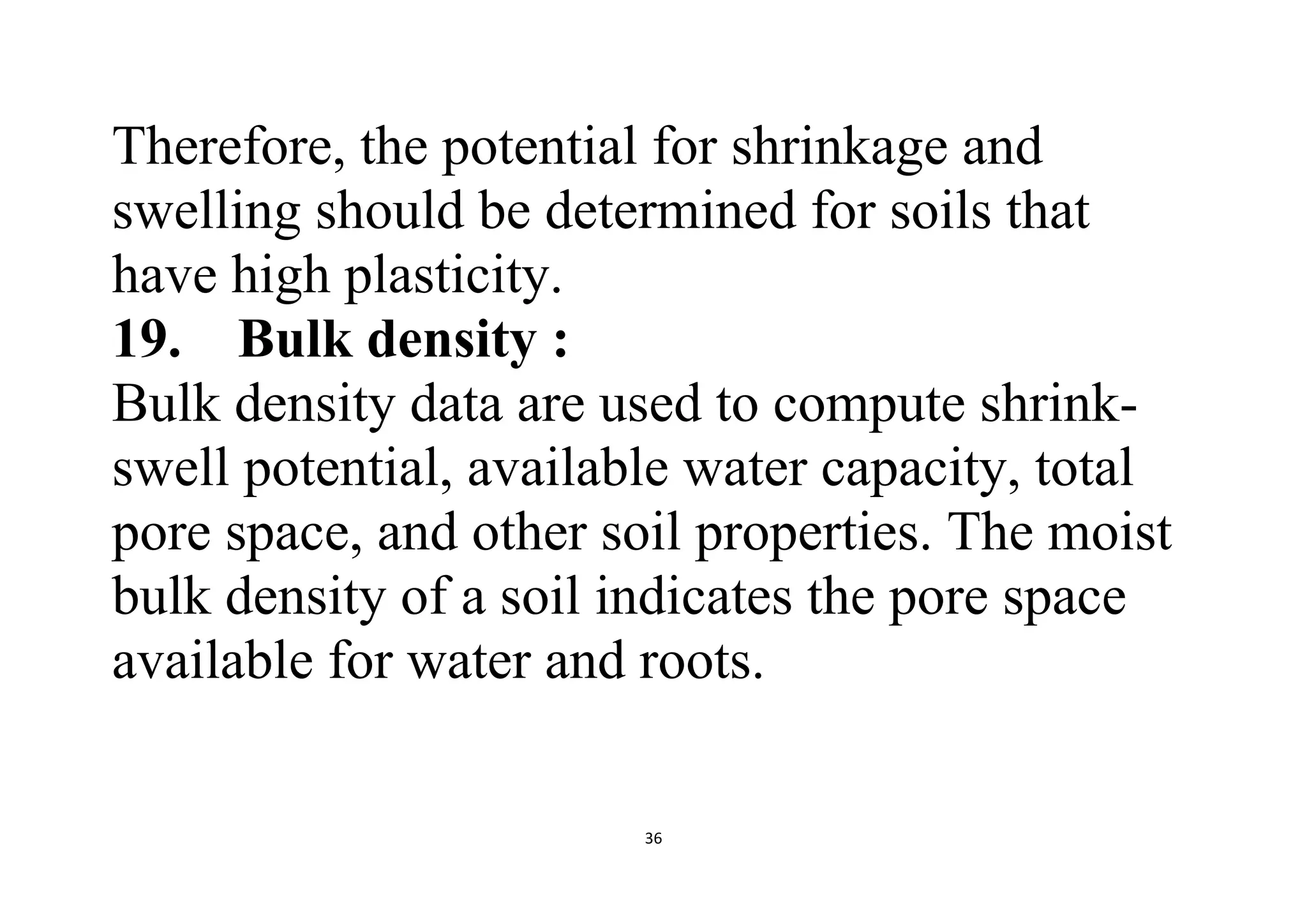 36
Therefore, the potential for shrinkage and
swelling should be determined for soils that
have high plasticity.
19. Bulk density :
Bulk density data are used to compute shrink-
swell potential, available water capacity, total
pore space, and other soil properties. The moist
bulk density of a soil indicates the pore space
available for water and roots.
 