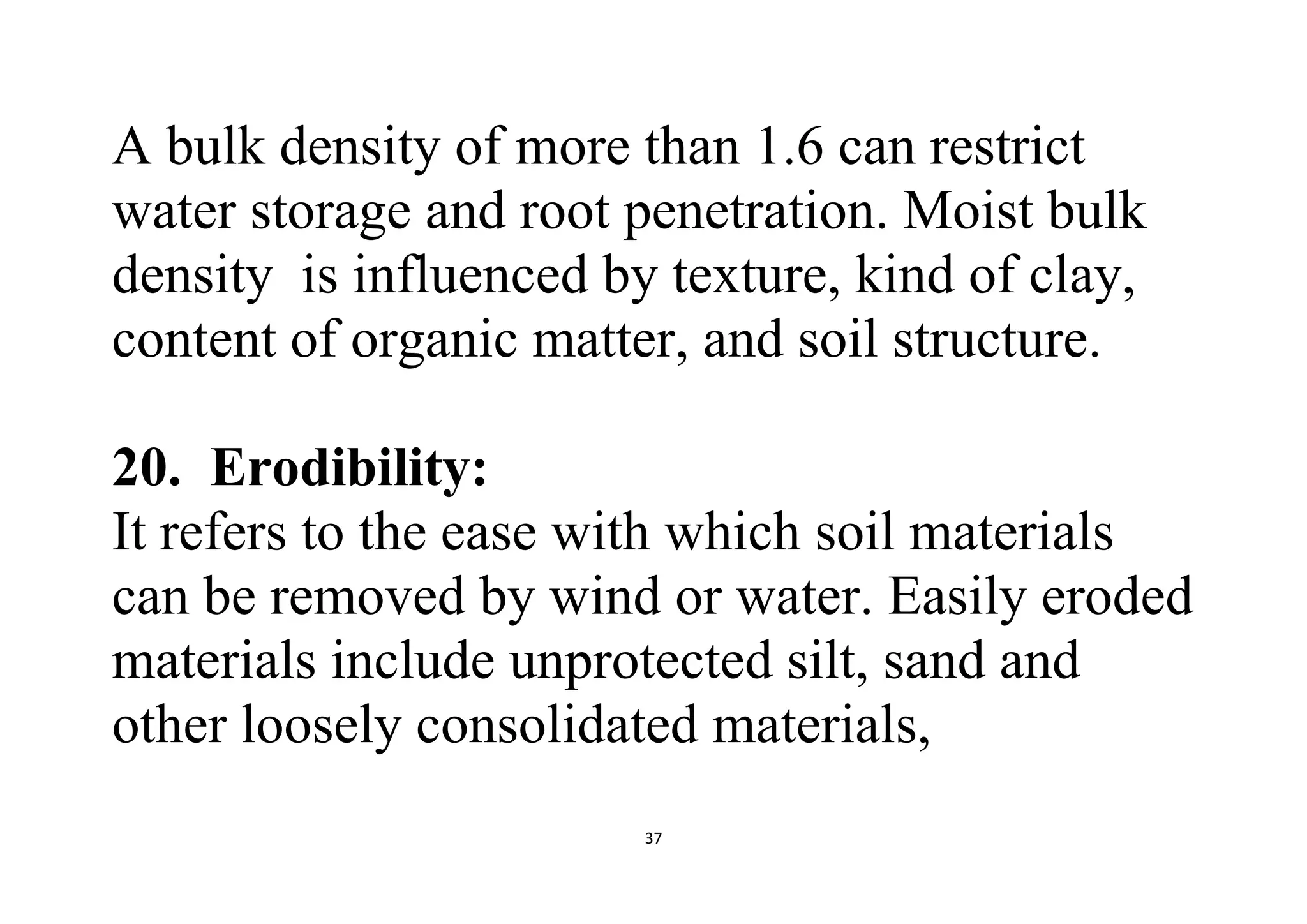 37
A bulk density of more than 1.6 can restrict
water storage and root penetration. Moist bulk
density is influenced by texture, kind of clay,
content of organic matter, and soil structure.
20. Erodibility:
It refers to the ease with which soil materials
can be removed by wind or water. Easily eroded
materials include unprotected silt, sand and
other loosely consolidated materials,
 