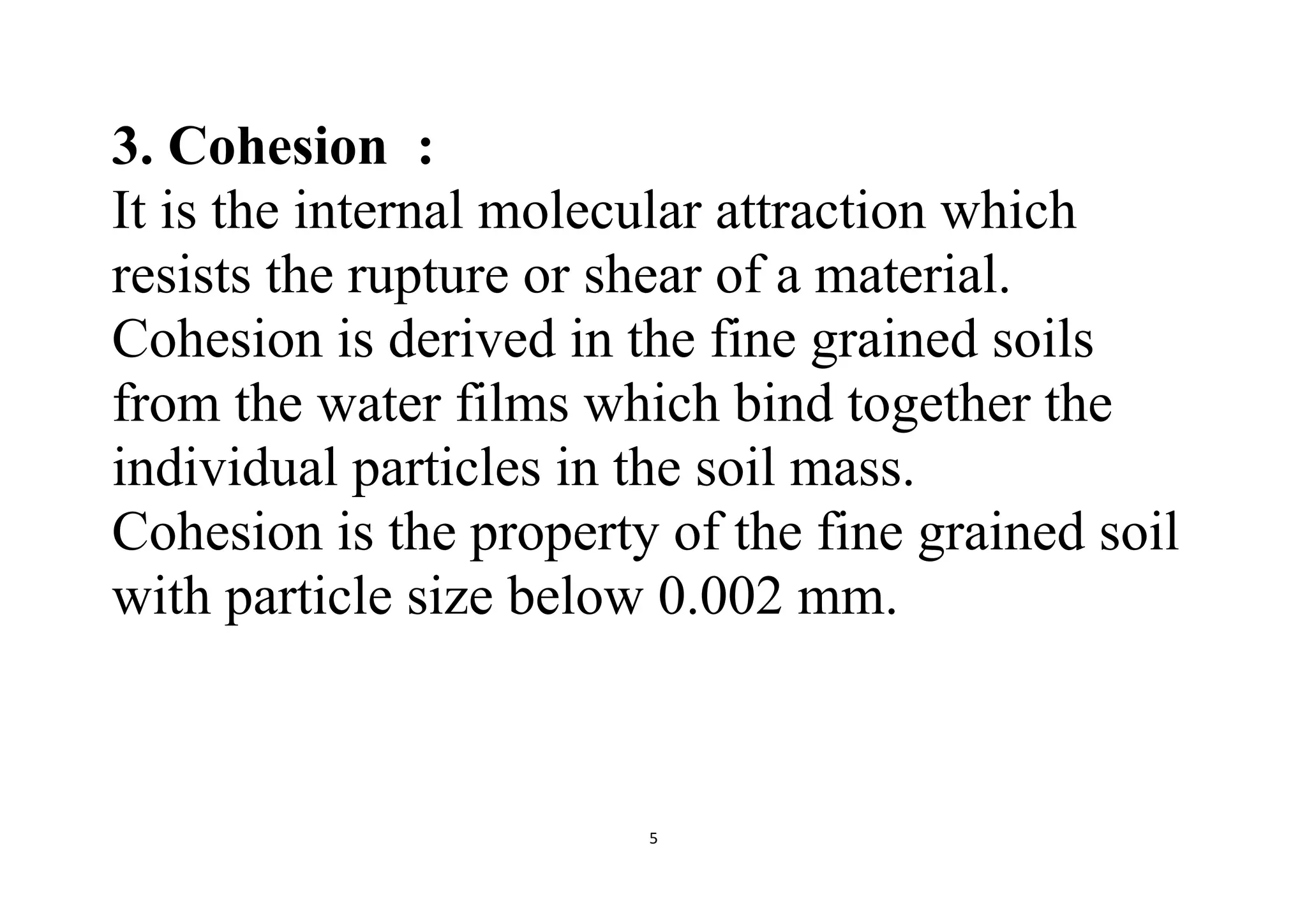 5
3. Cohesion :
It is the internal molecular attraction which
resists the rupture or shear of a material.
Cohesion is derived in the fine grained soils
from the water films which bind together the
individual particles in the soil mass.
Cohesion is the property of the fine grained soil
with particle size below 0.002 mm.
 