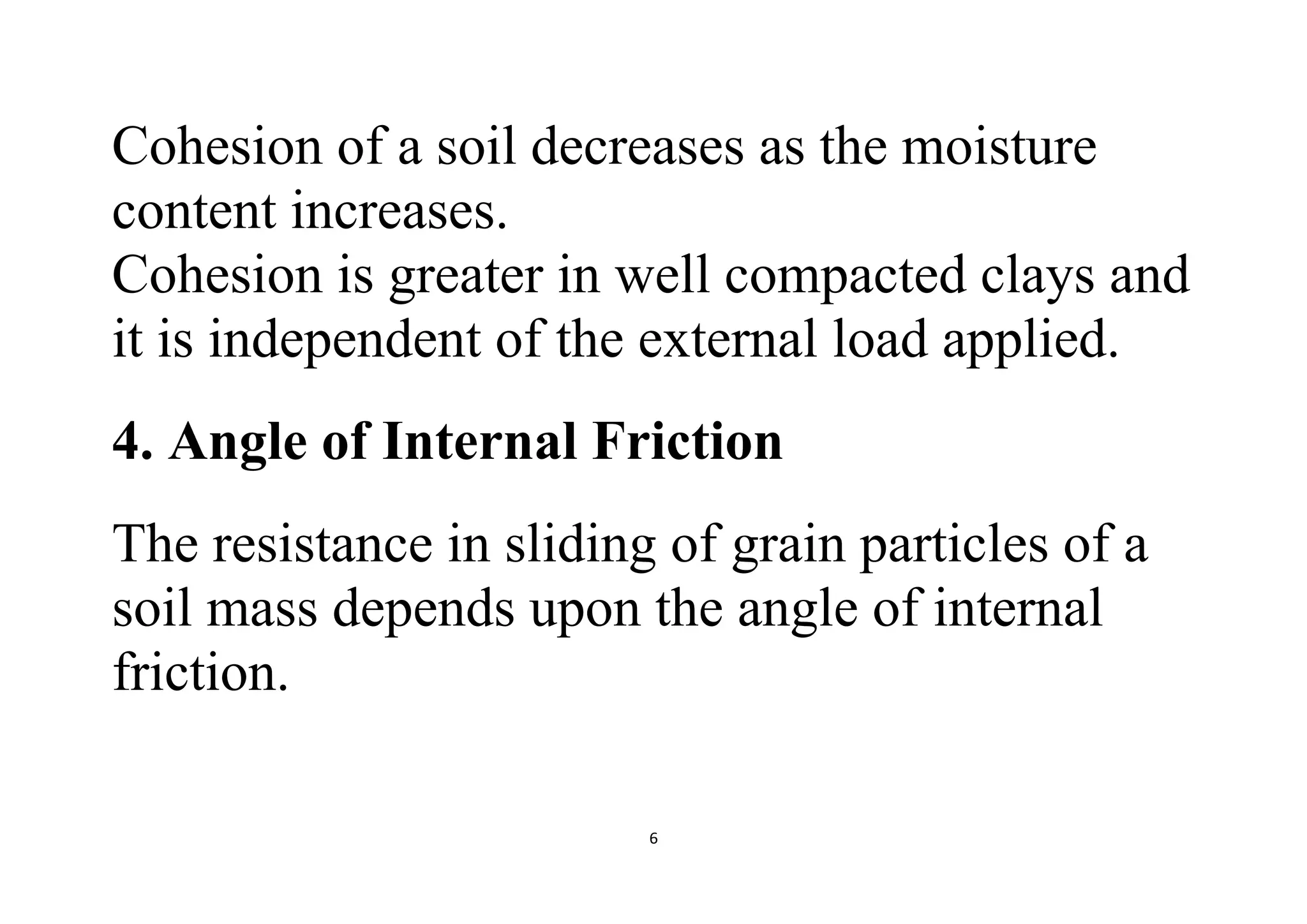 6
Cohesion of a soil decreases as the moisture
content increases.
Cohesion is greater in well compacted clays and
it is independent of the external load applied.
4. Angle of Internal Friction
The resistance in sliding of grain particles of a
soil mass depends upon the angle of internal
friction.
 