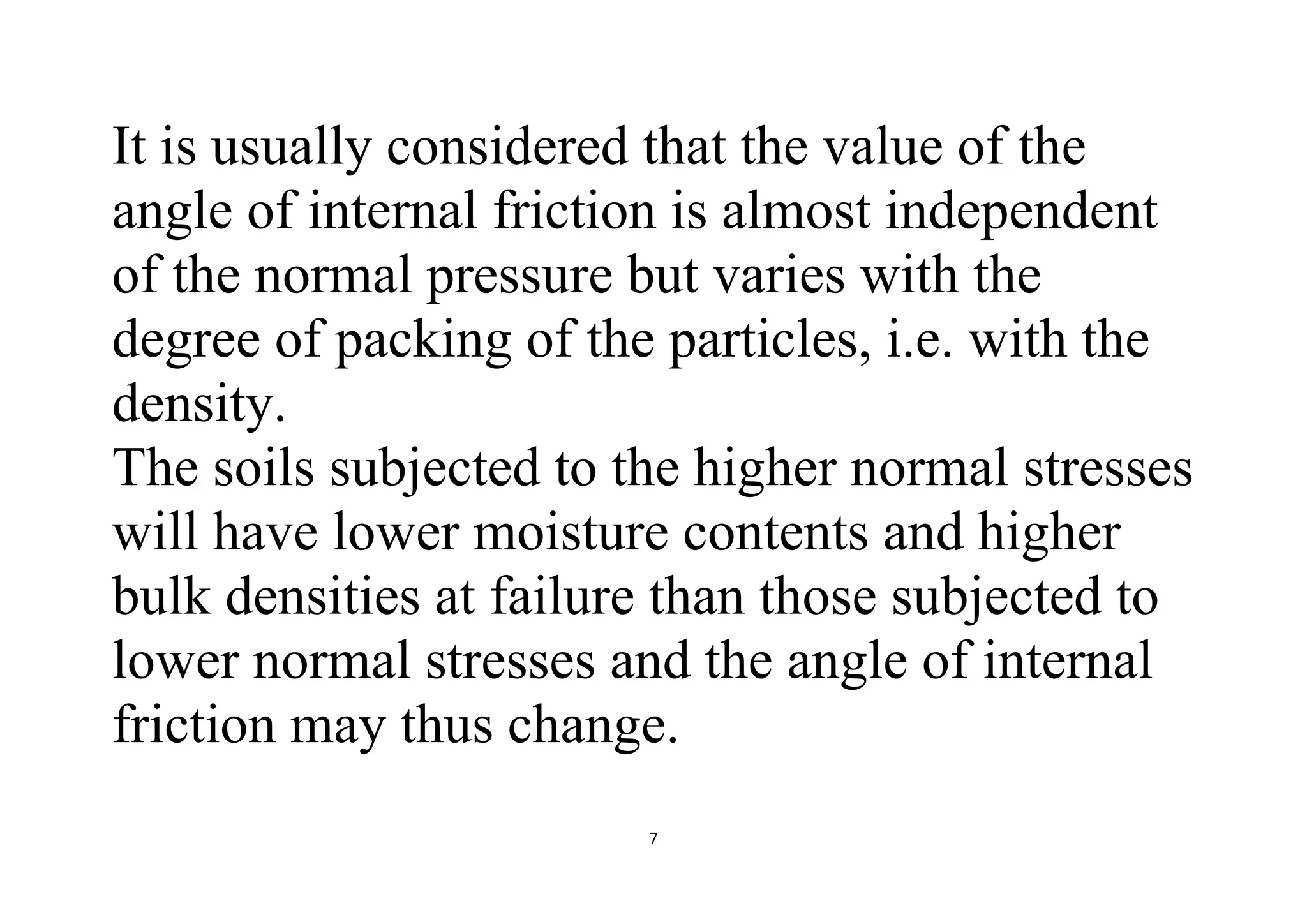 7
It is usually considered that the value of the
angle of internal friction is almost independent
of the normal pressure but varies with the
degree of packing of the particles, i.e. with the
density.
The soils subjected to the higher normal stresses
will have lower moisture contents and higher
bulk densities at failure than those subjected to
lower normal stresses and the angle of internal
friction may thus change.
 