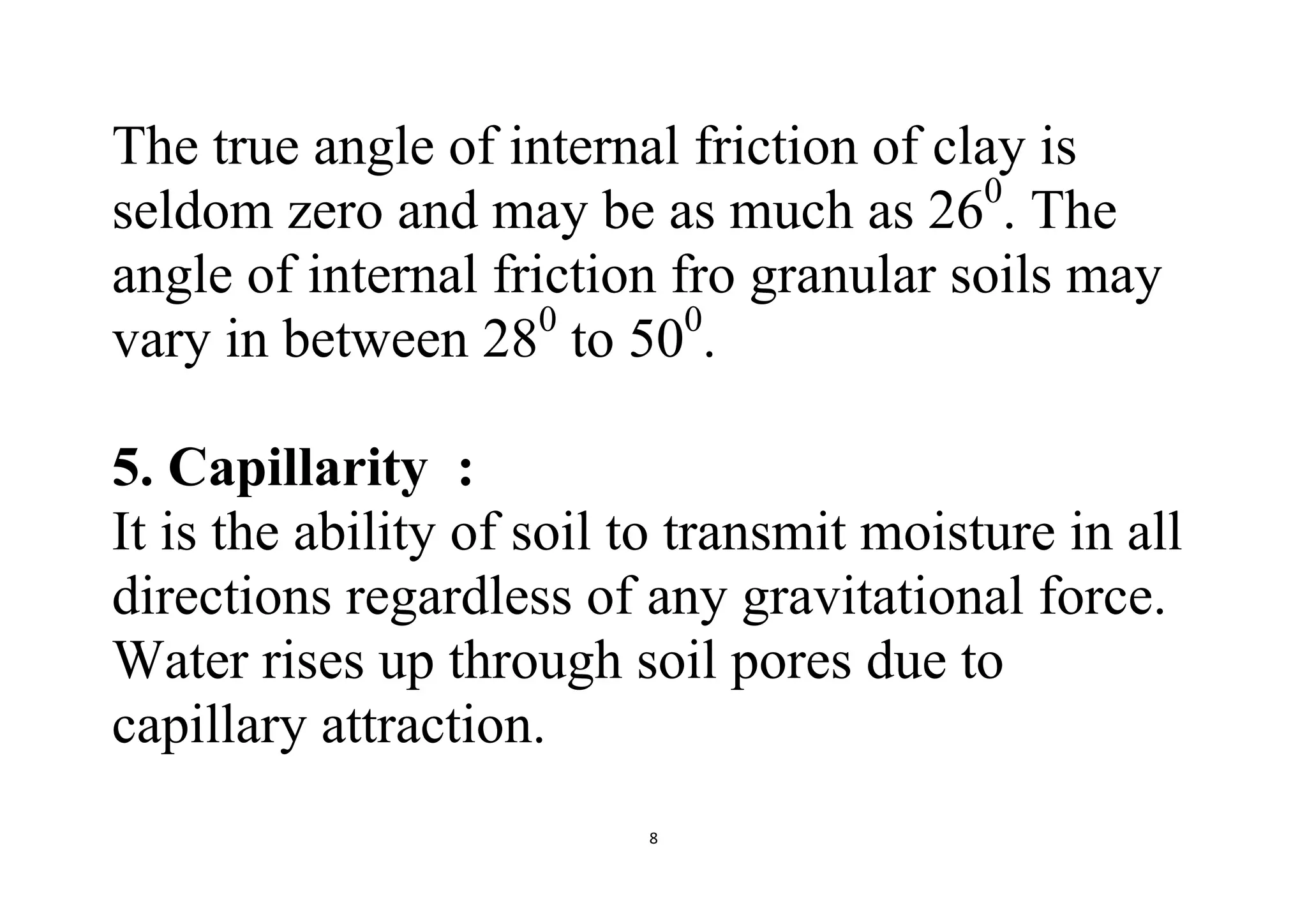 8
The true angle of internal friction of clay is
seldom zero and may be as much as 260
. The
angle of internal friction fro granular soils may
vary in between 280
to 500
.
5. Capillarity :
It is the ability of soil to transmit moisture in all
directions regardless of any gravitational force.
Water rises up through soil pores due to
capillary attraction.
 