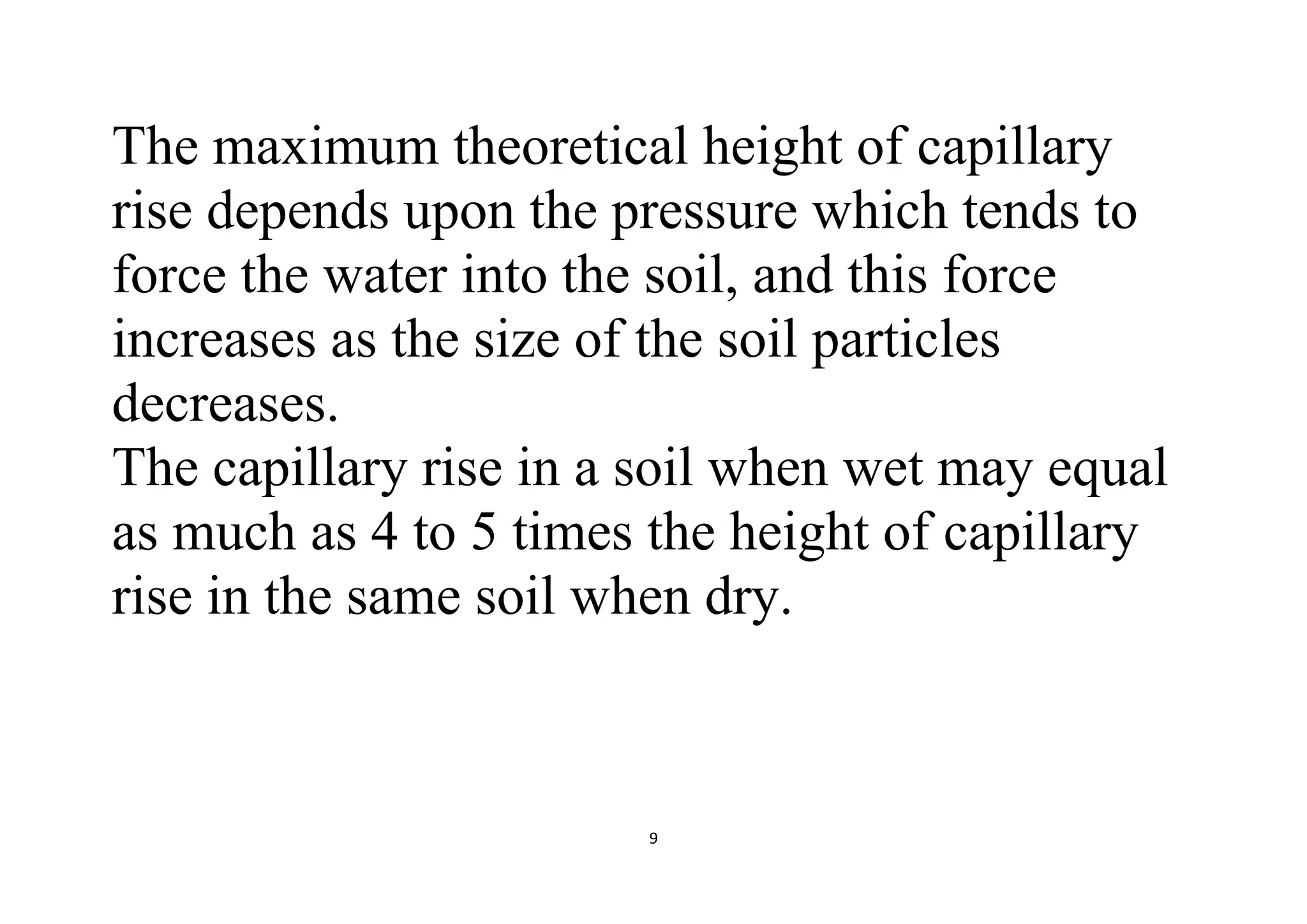 9
The maximum theoretical height of capillary
rise depends upon the pressure which tends to
force the water into the soil, and this force
increases as the size of the soil particles
decreases.
The capillary rise in a soil when wet may equal
as much as 4 to 5 times the height of capillary
rise in the same soil when dry.
 