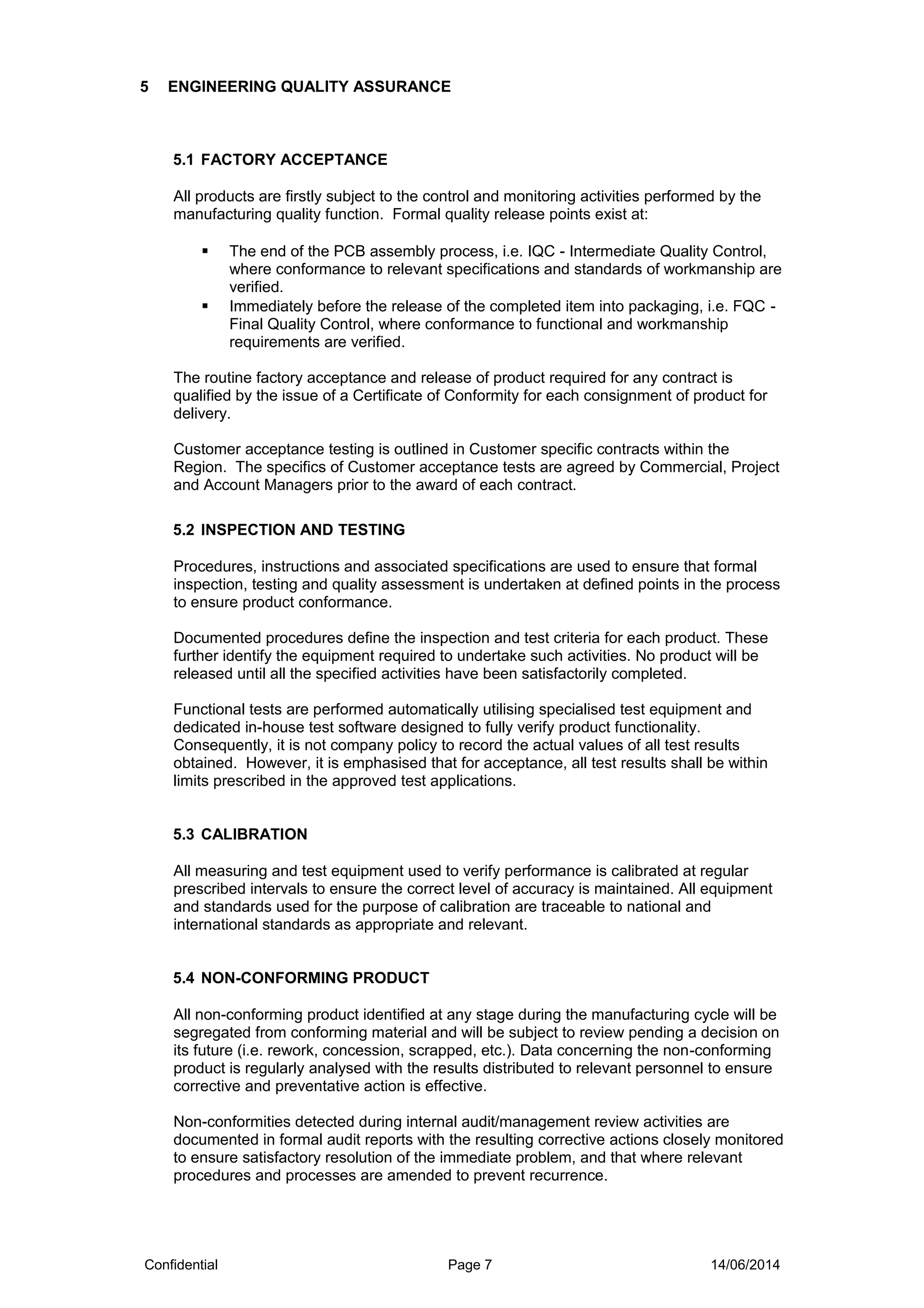 5 ENGINEERING QUALITY ASSURANCE
5.1 FACTORY ACCEPTANCE
All products are firstly subject to the control and monitoring activities performed by the
manufacturing quality function. Formal quality release points exist at:
 The end of the PCB assembly process, i.e. IQC - Intermediate Quality Control,
where conformance to relevant specifications and standards of workmanship are
verified.
 Immediately before the release of the completed item into packaging, i.e. FQC -
Final Quality Control, where conformance to functional and workmanship
requirements are verified.
The routine factory acceptance and release of product required for any contract is
qualified by the issue of a Certificate of Conformity for each consignment of product for
delivery.
Customer acceptance testing is outlined in Customer specific contracts within the
Region. The specifics of Customer acceptance tests are agreed by Commercial, Project
and Account Managers prior to the award of each contract.
5.2 INSPECTION AND TESTING
Procedures, instructions and associated specifications are used to ensure that formal
inspection, testing and quality assessment is undertaken at defined points in the process
to ensure product conformance.
Documented procedures define the inspection and test criteria for each product. These
further identify the equipment required to undertake such activities. No product will be
released until all the specified activities have been satisfactorily completed.
Functional tests are performed automatically utilising specialised test equipment and
dedicated in-house test software designed to fully verify product functionality.
Consequently, it is not company policy to record the actual values of all test results
obtained. However, it is emphasised that for acceptance, all test results shall be within
limits prescribed in the approved test applications.
5.3 CALIBRATION
All measuring and test equipment used to verify performance is calibrated at regular
prescribed intervals to ensure the correct level of accuracy is maintained. All equipment
and standards used for the purpose of calibration are traceable to national and
international standards as appropriate and relevant.
5.4 NON-CONFORMING PRODUCT
All non-conforming product identified at any stage during the manufacturing cycle will be
segregated from conforming material and will be subject to review pending a decision on
its future (i.e. rework, concession, scrapped, etc.). Data concerning the non-conforming
product is regularly analysed with the results distributed to relevant personnel to ensure
corrective and preventative action is effective.
Non-conformities detected during internal audit/management review activities are
documented in formal audit reports with the resulting corrective actions closely monitored
to ensure satisfactory resolution of the immediate problem, and that where relevant
procedures and processes are amended to prevent recurrence.
Confidential Page 7 14/06/2014
 
