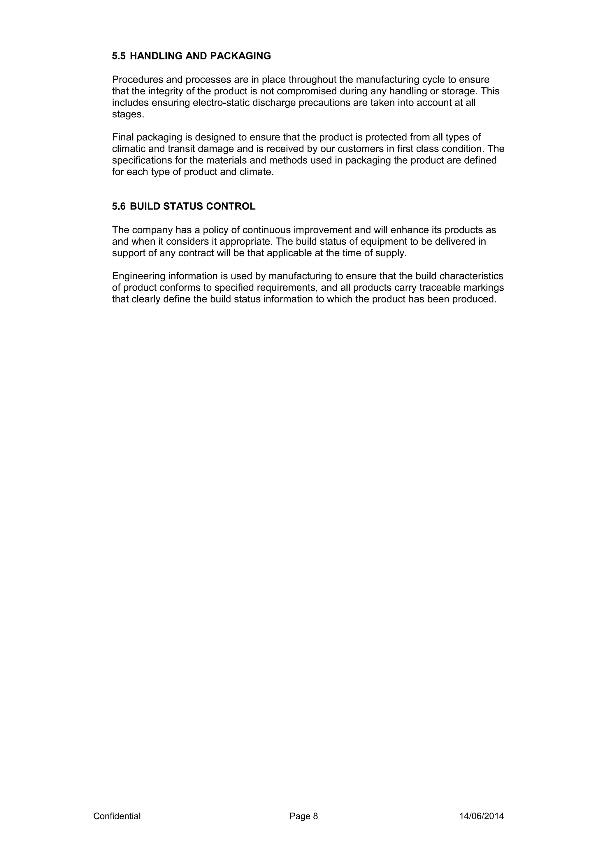 5.5 HANDLING AND PACKAGING
Procedures and processes are in place throughout the manufacturing cycle to ensure
that the integrity of the product is not compromised during any handling or storage. This
includes ensuring electro-static discharge precautions are taken into account at all
stages.
Final packaging is designed to ensure that the product is protected from all types of
climatic and transit damage and is received by our customers in first class condition. The
specifications for the materials and methods used in packaging the product are defined
for each type of product and climate.
5.6 BUILD STATUS CONTROL
The company has a policy of continuous improvement and will enhance its products as
and when it considers it appropriate. The build status of equipment to be delivered in
support of any contract will be that applicable at the time of supply.
Engineering information is used by manufacturing to ensure that the build characteristics
of product conforms to specified requirements, and all products carry traceable markings
that clearly define the build status information to which the product has been produced.
Confidential Page 8 14/06/2014
 