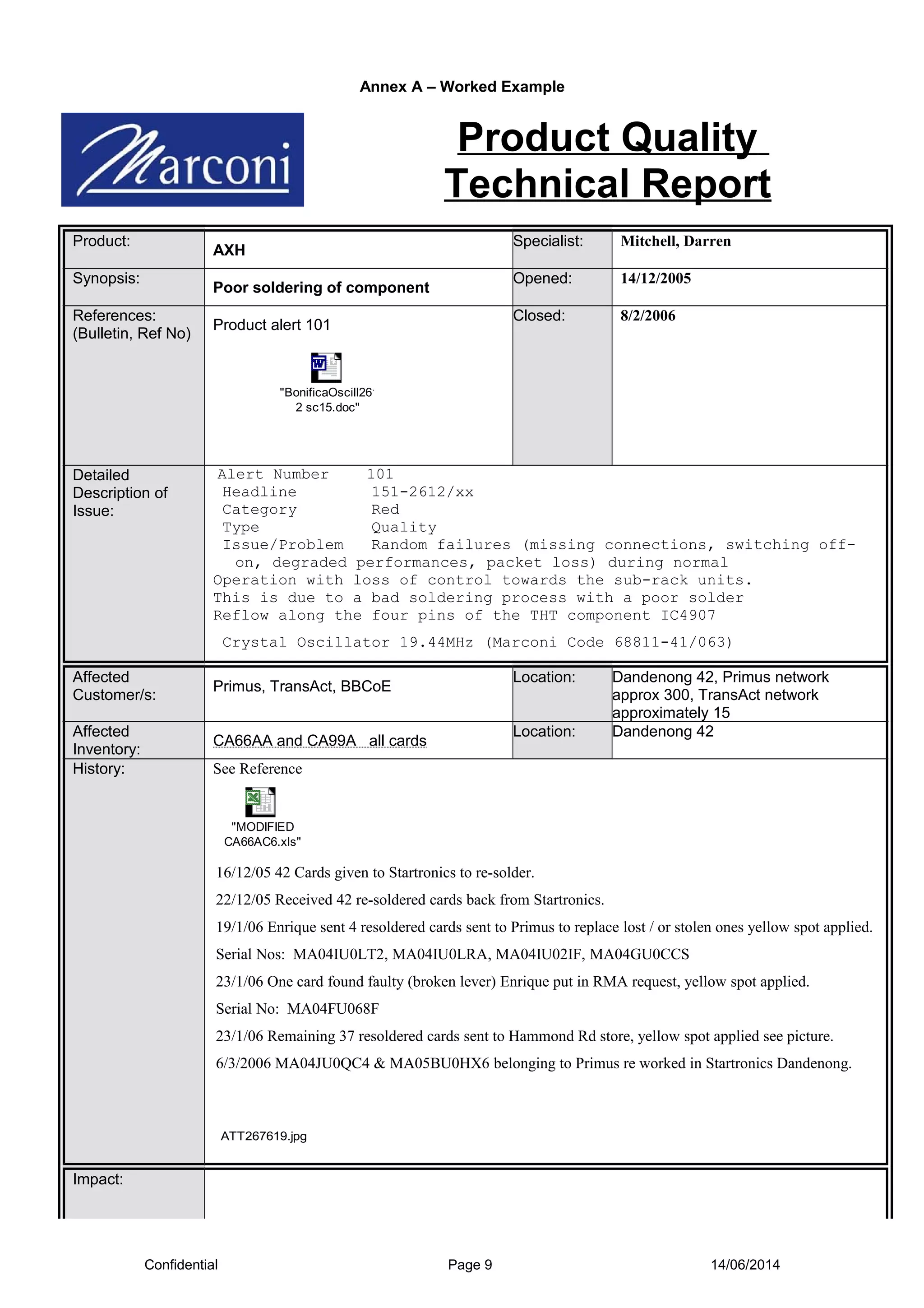 Annex A – Worked Example
Product Quality
Technical Report
Product:
AXH
Specialist: Mitchell, Darren
Synopsis:
Poor soldering of component
Opened: 14/12/2005
References:
(Bulletin, Ref No)
Product alert 101
"BonificaOscill261
2 sc15.doc"
Closed: 8/2/2006
Detailed
Description of
Issue:
Alert Number 101
Headline 151-2612/xx
Category Red
Type Quality
Issue/Problem Random failures (missing connections, switching off-
on, degraded performances, packet loss) during normal
Operation with loss of control towards the sub-rack units.
This is due to a bad soldering process with a poor solder
Reflow along the four pins of the THT component IC4907
Crystal Oscillator 19.44MHz (Marconi Code 68811-41/063)
Affected
Customer/s:
Primus, TransAct, BBCoE
Location: Dandenong 42, Primus network
approx 300, TransAct network
approximately 15
Affected
Inventory:
CA66AA and CA99A all cards
Location: Dandenong 42
History: See Reference
"MODIFIED
CA66AC6.xls"
16/12/05 42 Cards given to Startronics to re-solder.
22/12/05 Received 42 re-soldered cards back from Startronics.
19/1/06 Enrique sent 4 resoldered cards sent to Primus to replace lost / or stolen ones yellow spot applied.
Serial Nos: MA04IU0LT2, MA04IU0LRA, MA04IU02IF, MA04GU0CCS
23/1/06 One card found faulty (broken lever) Enrique put in RMA request, yellow spot applied.
Serial No: MA04FU068F
23/1/06 Remaining 37 resoldered cards sent to Hammond Rd store, yellow spot applied see picture.
6/3/2006 MA04JU0QC4 & MA05BU0HX6 belonging to Primus re worked in Startronics Dandenong.
ATT267619.jpg
Impact:
Confidential Page 9 14/06/2014
 