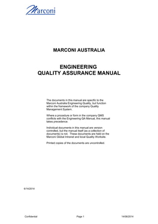 MARCONI AUSTRALIA
ENGINEERING
QUALITY ASSURANCE MANUAL
The documents in this manual are specific to the
Marconi Australia Engineering Quality, but function
within the framework of the company Quality
Management System.
Where a procedure or form in the company QMS
conflicts with the Engineering QA Manual, this manual
takes precedence.
Individual documents in this manual are version
controlled, but the manual itself (as a collection of
documents) is not. These documents are held on the
Marconi Global Intranet and local Quality Worksite.
Printed copies of the documents are uncontrolled.
6/14/2014
Confidential Page 1 14/06/2014
 