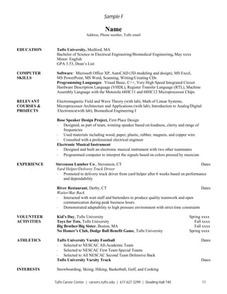 Sample F
Tufts Career Center | careers.tufts.edu | 617.627.3299 | Dowling Hall 740 11
Name
Address, Phone number, Tufts email
EDUCATION Tufts University, Medford, MA
Bachelor of Science in Electrical Engineering/Biomedical Engineering, May xxxx
Minor: English
GPA 3.53, Dean’s List
COMPUTER Software: Microsoft Office XP, AutoCAD (3D modeling and design), MS Excel,
SKILLS MS PowerPoint, MS Word, Scanning, Writing/Creating CDs
Programming Languages: Visual Basic, C++, Very High Speed Integrated Circuit
Hardware Description Language (VHDL), Register Transfer Language (RTL), Machine
Assembly Language with the Motorola 68HC11 and 68HC12 Microprocessor Chips
RELEVANT Electromagnetic Field and Wave Theory (with lab), Math of Linear Systems,
COURSES & Microprocessor Architecture and Applications (with lab), Introduction to Analog/Digital
PROJECTS Electronics(with lab), Biomedical Engineering I
Bose Speaker Design Project, First Place Design
· Designed, as part of team, winning speaker based on loudness, clarity and range of
frequencies
· Used materials including wood, paper, plastic, rubber, magnets, and copper wire
· Consulted with a professional electrical engineer
Electronic Musical Instrument
· Designed and built an electronic musical instrument with two other teammates
· Programmed computer to interpret the signals based on colors pressed by musician
EXPERIENCE Stevenson Lumber Co., Stevenson, CT Dates
Yard Helper/Delivery Truck Driver
· Promoted to delivery truck driver from yard helper after 6 weeks based on performance
and dependability
River Restaurant, Derby, CT Dates
Waiter/Bar Back
· Interacted with wait staff and bartenders to produce quality teamwork and open
communication during peak business hours
· Demonstrated adaptability to high pressure environment with strict time constraints
VOLUNTEER Kid’s Day, Tufts University Spring xxxx
ACTIVITIES Toys for Tots, Tufts University Fall xxxx
Big Brother/Big Sister, Boston, MA Fall xxxx
No Homer’s Club, Dodge Ball Benefit Game, Tufts University Spring xxxx
ATHLETICS Tufts University Varsity Football Dates
· Selected to NESCAC All-Academic Team
· Selected to NESCAC First Team Special Teams
· Selected to All NESCAC Second Team Defensive Back
Tufts University Varsity Track Dates
INTERESTS Snowboarding, Skiing, Hiking, Basketball, Golf, and Cooking
 