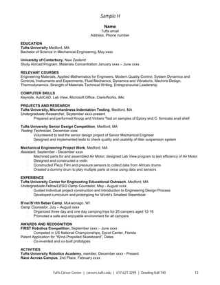 Sample H
Tufts Career Center | careers.tufts.edu | 617.627.3299 | Dowling Hall 740 13
Name
Tufts email
Address, Phone number
EDUCATION
Tufts University Medford, MA
Bachelor of Science in Mechanical Engineering, May xxxx
University of Canterbury, New Zealand
Study Abroad Program, Materials Concentration January xxxx – June xxxx
RELEVANT COURSES
Engineering Materials, Applied Mathematics for Engineers, Modern Quality Control, System Dynamics and
Controls, Instruments and Experiments, Fluid Mechanics, Dynamics and Vibrations, Machine Design,
Thermodynamics, Strength of Materials Technical Writing, Entrepreneurial Leadership
COMPUTER SKILLS
Keynote, AutoCAD, Lab View, Microsoft Office, ClarisWorks, iMic
PROJECTS AND RESEARCH
Tufts University, Microhardness Indentation Testing, Medford, MA
Undergraduate Researcher, September xxxx-present
· Prepared and performed Knoop and Vickers Test on samples of Epoxy and C. fornicata snail shell
Tufts University Senior Design Competition, Medford, MA
Testing Technician, December xxxx
· Volunteered to test the senior design project of Senior Mechanical Engineer
· Designed and implemented tests to check quality and usability of litter suspension system
Mechanical Engineering Project Work, Medford, MA
Assistant, September - December xxxx
· Machined parts for and assembled Air Motor; designed Lab View program to test efficiency of Air Motor
· Designed and constructed a violin
· Constructed Piezo Film and pressure sensors to collect data from African drums
· Created a dummy drum to play multiple parts at once using data and sensors
EXPERIENCE
Tufts University Center for Engineering Educational Outreach, Medford, MA
Undergraduate Fellow/LEGO Camp Counselor, May - August xxxx
· Guided individual project construction and Introduction to Engineering Design Process
· Developed curriculum and prototyping for World’s Smallest Steamboat
B’nai B’rith Beber Camp, Mukwonago, WI
Camp Counselor, July – August xxxx
· Organized three day and one day camping trips for 20 campers aged 12-16
· Promoted a safe and enjoyable environment for all campers
AWARDS AND RECOGNITION
FIRST Robotics Competition, September xxxx – June xxxx
· Competed in US National Championships, Epcot Center, Florida
Patent Application for “Wind-Propelled Skateboard”, Dates
· Co-invented and co-built prototypes
ACTIVITIES
Tufts University Robotics Academy, member, December xxxx - Present
Race Across Campus, 2nd Place, February xxxx
 