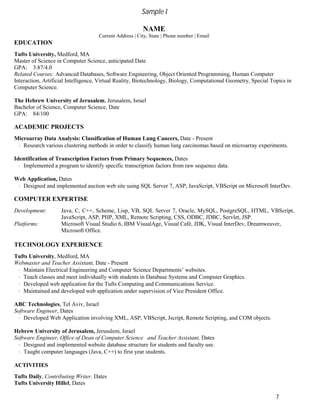 7
Sample I
NAME
Current Address | City, State | Phone number | Email
EDUCATION
Tufts University, Medford, MA
Master of Science in Computer Science, anticipated Date
GPA: 3.87/4.0
Related Courses: Advanced Databases, Software Engineering, Object Oriented Programming, Human Computer
Interaction, Artificial Intelligence, Virtual Reality, Biotechnology, Biology, Computational Geometry, Special Topics in
Computer Science.
The Hebrew University of Jerusalem, Jerusalem, Israel
Bachelor of Science, Computer Science, Date
GPA: 84/100
ACADEMIC PROJECTS
Microarray Data Analysis: Classification of Human Lung Cancers, Date - Present
· Research various clustering methods in order to classify human lung carcinomas based on microarray experiments.
Identification of Transcription Factors from Primary Sequences, Dates
· Implemented a program to identify specific transcription factors from raw sequence data.
Web Application, Dates
· Designed and implemented auction web site using SQL Server 7, ASP, JavaScript, VBScript on Microsoft InterDev.
COMPUTER EXPERTISE
Development: Java, C, C++, Scheme, Lisp, VB, SQL Server 7, Oracle, MySQL, PostgreSQL, HTML, VBScript,
JavaScript, ASP, PHP, XML, Remote Scripting, CSS, ODBC, JDBC, Servlet, JSP.
Platforms: Microsoft Visual Studio 6, IBM VisualAge, Visual Café, JDK, Visual InterDev, Dreamweaver,
Microsoft Office.
TECHNOLOGY EXPERIENCE
Tufts University, Medford, MA
Webmaster and Teacher Assistant, Date - Present
· Maintain Electrical Engineering and Computer Science Departments’ websites.
· Teach classes and meet individually with students in Database Systems and Computer Graphics.
· Developed web application for the Tufts Computing and Communications Service.
· Maintained and developed web application under supervision of Vice President Office.
ABC Technologies, Tel Aviv, Israel
Software Engineer, Dates
· Developed Web Application involving XML, ASP, VBScript, Jscript, Remote Scripting, and COM objects.
Hebrew University of Jerusalem, Jerusalem, Israel
Software Engineer, Office of Dean of Computer Science and Teacher Assistant, Dates
· Designed and implemented website database structure for students and faculty use.
· Taught computer languages (Java, C++) to first year students.
ACTIVITIES
Tufts Daily, Contributing Writer, Dates
Tufts University Hillel, Dates
 